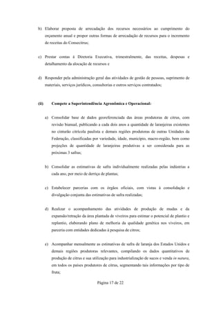 b) Elaborar proposta de arrecadação dos recursos necessários ao cumprimento do
       orçamento anual e propor outras formas de arrecadação de recursos para o incremento
       de receitas do Consecitrus;


c) Prestar contas à Diretoria Executiva, trimestralmente, das receitas, despesas e
       detalhamento da alocação de recursos e


d) Responder pela administração geral das atividades de gestão de pessoas, suprimento de
       materiais, serviços jurídicos, consultorias e outros serviços contratados;



(ii)       Compete a Superintendência Agronômica e Operacional:


       a) Consolidar base de dados georeferenciada das áreas produtoras de citrus, com
           revisão bianual, publicando a cada dois anos a quantidade de laranjeiras existentes
           no cinturão citrícola paulista e demais regiões produtoras de outras Unidades da
           Federação, classificadas por variedade, idade, município, macro-região, bem como
           projeções de quantidade de laranjeiras produtivas a ser considerada para as
           próximas 3 safras;


       b) Consolidar as estimativas de safra individualmente realizadas pelas indústrias a
           cada ano, por meio de derriça de plantas;


       c) Estabelecer parcerias com os órgãos oficiais, com vistas à consolidação e
           divulgação conjunta das estimativas de safra realizadas;


       d) Realizar o acompanhamento das atividades de produção de mudas e da
           expansão/retração da área plantada de viveiros para estimar o potencial de plantio e
           replantio, elaborando plano de melhoria da qualidade genética nos viveiros, em
           parceria com entidades dedicadas à pesquisa de citros;


       e) Acompanhar mensalmente as estimativas de safra de laranja dos Estados Unidos e
           demais regiões produtoras relevantes, compilando os dados quantitativos de
           produção de citrus e sua utilização para industrialização de sucos e venda in natura,
           em todos os países produtores de citrus, segmentando tais informações por tipo de
           fruta;

                                        Página 17 de 22
 