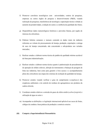 f) Promover convênios tecnológicos com              universidades, centros de pesquisas,
             empresas ou outros órgãos de pesquisa e desenvolvimento (P&D), visando
             realização de pesquisas, transferência de tecnologia e capacitação técnica voltada ao
             aumento da produtividade, a redução de custos e a melhoria da qualidade dos frutos;


        g) Disponibilizar dados meteorológicos históricos e previsões futuras, por região de
             interesse da citricultura;


        h) Elaborar boletins semanais e mensais contendo os dados totais da indústria
             referentes ao volume de processamento de laranja, produção, exportação e entrega
             de suco de laranja concentrado, não concentrado e sub-produtos aos variados
             mercados;


        i)   Realizar estudos e elaborar norma técnica de padrão de qualidade mínimo aceitável
             de fruta para industrialização;


        j)   Realizar estudos e elaborar norma técnica quanto à padronização de procedimentos
             de apuração de sólidos solúveis, aferição de instrumentos e balanças de pesagem de
             fruta nas indústrias, bem como para garantir o livre acesso e o acompanhamento
             pleno dos citricultores nas etapas dos sistemas de avaliação de qualidade da laranja;


        k) Promover estudos visando verificar o grau de cumprimento (compliance) das
             exigências ambientais e de controle de resíduos de agroquímicos nos produtos da
             cadeia citrícola;


        l)   Coordenar estudos relativos a emissão de gases de efeito estufa (carbon footprint) e
             utilização de água no setor e


        m) Acompanhar as definições e a legislação internacional aplicável aos sucos de frutas,
             códigos de conduta e boas práticas de produção e comércio exterior.




(iii)        Compete a Superintendência Fitossanitária:




                                          Página 18 de 22
 