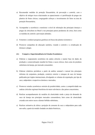 a) Recomendar medidas de proteção fitossanitária, de prevenção e controle, com o
       objetivo de mitigar riscos relacionados ao aparecimento e à proliferação de pragas em
       plantios de frutas cítricas, congregando esforços e investimentos do Setor na área de
       proteção fitossanitária;


b) Acompanhar a ocorrência e monitorar o nível de infestação das principais doenças e
       pragas da citricultura no Brasil e nos principais países produtores de citrus, bem como
       as medidas de controle e prevenção adotadas;


c) Fomentar e conduzir pesquisas genéticas em busca das plantas resistentes e

d) Promover campanhas de educação sanitária, visando o controle e a erradicação de
       doenças e pragas.


(iv)       Compete a Superintendência de Estudos Econômicos:

a) Elaborar o mapeamento econômico da cadeia citrícola e manter base de dados da
       produção e comercialização mundial de frutas e sucos cítricos, bem como de produtos
       substitutos da laranja, por mercado consumidor;


b) Elaborar relatórios periódicos a partir da análise semanal e mensal dos principais
       informes de conjuntura, produção, comércio exterior e estoques de suco de laranja
       publicados por órgãos internacionais, divulgando os volumes de exportação, por tipo de
       suco, subproduto e respectivos destinos e mercados;


c) Promover estudos econômicos setoriais de produtividade, custos e competitividade nas
       cadeias citrícolas regionais brasileiras de maior relevância e dos países concorrentes;

d) Realizar acompanhamento de modelos de elasticidade renda e preço da demanda do
       suco de laranja nos principais mercados consumidores, bem como de elasticidade
       cruzada com outros sucos e demais bebidas substitutas;

e) Realizar estimativa de oferta e projeção de consumo de suco e subprodutos para cada
       ano-safra, a partir de modelo fundado em dados históricos;




                                       Página 19 de 22
 