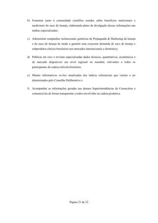 b) Fomentar junto à comunidade científica estudos sobre benefícios nutricionais e
   medicinais do suco de laranja, elaborando plano de divulgação dessas informações nas
   mídias especializadas;

c) Administrar campanhas institucionais genéricas de Propaganda & Marketing da laranja
   e do suco de laranja de modo a garantir uma crescente demanda de suco de laranja e
   subprodutos cítricos brasileiros nos mercados internacionais e doméstico;

d) Publicar em sites e revistas especializadas dados técnicos, quantitativos, econômicos e
   de mercado disponíveis em nível regional ou mundial, relevantes a todos os
   participantes da cadeia citrícola brasileira;

e) Manter informativos on-line atualizados dos índices referenciais que vierem a ser
   determinados pelo Conselho Deliberativo e

f) Acompanhar as informações geradas nas demais Superintendências do Consecitrus e
   comunicá-las de forma transparente a todos envolvidos na cadeia produtiva.




                                     Página 21 de 22
 