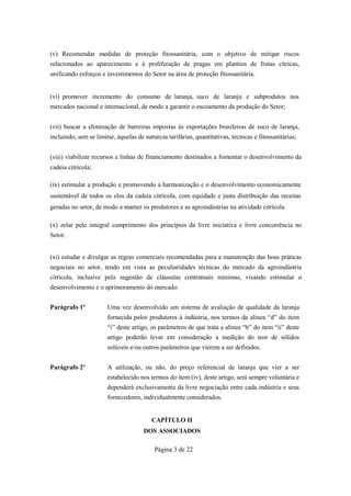 (v) Recomendar medidas de proteção fitossanitária, com o objetivo de mitigar riscos
relacionados ao aparecimento e à proliferação de pragas em plantios de frutas cítricas,
unificando esforços e investimentos do Setor na área de proteção fitossanitária.


(vi) promover incremento do consumo de laranja, suco de laranja e subprodutos nos
mercados nacional e internacional, de modo a garantir o escoamento da produção do Setor;


(vii) buscar a eliminação de barreiras impostas às exportações brasileiras de suco de laranja,
incluindo, sem se limitar, àquelas de natureza tarifárias, quantitativas, técnicas e fitossanitárias;


(viii) viabilizar recursos e linhas de financiamento destinados a fomentar o desenvolvimento da
cadeia citrícola;

(ix) estimular a produção e promovendo a harmonização e o desenvolvimento economicamente
sustentável de todos os elos da cadeia citrícola, com equidade e justa distribuição das receitas
geradas no setor, de modo a manter os produtores e as agroindústrias na atividade citrícola

(x) zelar pelo integral cumprimento dos princípios da livre iniciativa e livre concorrência no
Setor.


(xi) estudar e divulgar as regras comerciais recomendadas para a manutenção das boas práticas
negociais no setor, tendo em vista as peculiaridades técnicas do mercado da agroindústria
citrícola, inclusive pela sugestão de cláusulas contratuais mínimas, visando estimular o
desenvolvimento e o aprimoramento do mercado.


Parágrafo 1º           Uma vez desenvolvido um sistema de avaliação de qualidade da laranja
                       fornecida pelos produtores à indústria, nos termos da alinea “d” do item
                       “i” deste artigo, os parâmetros de que trata a alinea “b” do item “ii” deste
                       artigo poderão levar em consideração a medição do teor de sólidos
                       solúveis e/ou outros parâmetros que vierem a ser definidos.


Parágrafo 2º           A utilização, ou não, do preço referencial de laranja que vier a ser
                       estabelecido nos termos do item (iv), deste artigo, será sempre voluntária e
                       dependerá exclusivamente da livre negociação entre cada indústria e seus
                       fornecedores, individualmente considerados.


                                         CAPÍTULO II
                                      DOS ASSOCIADOS

                                          Página 3 de 22
 