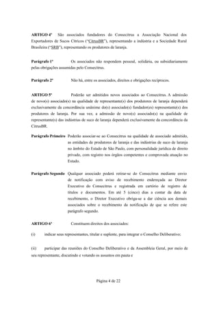 ARTIGO 4º       São associados fundadores do Consecitrus a Associação Nacional dos
Exportadores de Sucos Cítricos (“CitrusBR”), representando a indústria e a Sociedade Rural
Brasileira (“SRB”), representando os produtores de laranja.


Parágrafo 1º            Os associados não respondem pessoal, solidária, ou subsidiariamente
pelas obrigações assumidas pelo Consecitrus.


Parágrafo 2º            Não há, entre os associados, direitos e obrigações recíprocos.


ARTIGO 5º               Poderão ser admitidos novos associados ao Consecitrus. A admissão
de novo(s) associado(s) na qualidade de representante(s) dos produtores de laranja dependerá
exclusivamente da concordância unânime do(s) associado(s) fundador(es) representante(s) dos
produtores de laranja. Por sua vez, a admissão de novo(s) associado(s) na qualidade de
representante(s) das indústrias de suco de laranja dependerá exclusivamente da concordância da
CitrusBR.

Parágrafo Primeiro Poderão associar-se ao Consecitrus na qualidade de associado admitido,
                      as entidades de produtores de laranja e das indústrias de suco de laranja
                      no âmbito do Estado de São Paulo, com personalidade jurídica de direito
                      privado, com registro nos órgãos competentes e comprovada atuação no
                      Estado.


Parágrafo Segundo Qualquer associado poderá retirar-se do Consecitrus mediante envio
                      de notificação com aviso de recebimento endereçada ao Diretor
                      Executivo do Consecitrus e registrada em cartório de registro de
                      títulos e documentos. Em até 5 (cinco) dias a contar da data de
                      recebimento, o Diretor Executivo obriga-se a dar ciência aos demais
                      associados sobre o recebimento da notificação de que se refere este
                      parágrafo segundo.


ARTIGO 6º               Constituem direitos dos associados:

(i)     indicar seus representantes, titular e suplente, para integrar o Conselho Deliberativo;


(ii)    participar das reuniões do Conselho Deliberativo e da Assembleia Geral, por meio de
seu representante, discutindo e votando os assuntos em pauta e




                                         Página 4 de 22
 