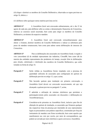 (iii) eleger e destituir os membros do Conselho Deliberativo, observadas as regras previstas no
artigo 16, abaixo; e


(iv) deliberar sobre quaisquer outras matérias previstas em lei.


ARTIGO 11º               A Assembleia Geral será convocada ordinariamente, até o dia 15 de
agosto de cada ano, para deliberar sobre as contas e demonstrações financeiras do Consecitrus,
relativas ao exercício social encerrado, bem como para eleger os membros do Conselho
Deliberativo, ao término do respectivo mandato.


ARTIGO 12º               A Assembleia Geral será convocada extraordinariamente para
alterar o Estatuto, destituir membros do Conselho Deliberativo e indicar os substitutos pelo
prazo de mandato remanescente, bem como para adotar outras deliberações de interesse do
Consecitrus.


ARTIGO 13º                Para as deliberações dos associados em Assembleia Geral, é exigido o
voto concordante (i) da entidade representante das indústrias, CitrusBR, bem como (ii) da
maioria das entidades representantes dos produtores de laranja, exceção feita às deliberações
para eleição, substituição e destituição dos membros do Conselho Deliberativo, que serão
tomadas na forma do artigo 16.


Parágrafo 1º           Serão válidas as Assembleias Gerais instaladas com a presença de
                       quantidade suficiente de associados para configuração do quórum de
                       deliberação previsto no artigo 13, caput, acima.

Parágrafo 2º           Não havendo quórum para instalação em primeira convocação, a
                       Assembleia Geral deverá ser convocada sucessivamente, até que seja
                       alcançado o quórum previsto no parágrafo 1º, acima.

Parágrafo 3º           É admitida a utilização de sistemas eletrônicos que permitam a
                       participação remota pelos associados em discussões e deliberações em
                       Assembleias Gerais.

Parágrafo 4º           Considerar-se-ão presentes na Assembleia Geral, inclusive para fins de
                       obtenção do quórum de instalação, os associados que firmarem qualquer
                       das respectivas listas de presença por intermédio de seus representantes
                       legais ou procuradores com poderes específicos, constituídos por força de
                       instrumento de mandato com firma reconhecida, bem como aqueles que
                       manifestarem seu voto por escrito, por meio de correspondência, que
                       poderá ser enviada por meio eletrônico a quem convocou a Assembleia.

                                         Página 6 de 22
 