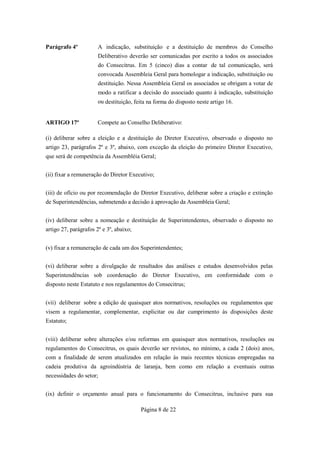 Parágrafo 4º           A indicação, substituição e a destituição de membros do Conselho
                       Deliberativo deverão ser comunicadas por escrito a todos os associados
                       do Consecitrus. Em 5 (cinco) dias a contar de tal comunicação, será
                       convocada Assembleia Geral para homologar a indicação, substituição ou
                       destituição. Nessa Assembleia Geral os associados se obrigam a votar de
                       modo a ratificar a decisão do associado quanto à indicação, substituição
                       ou destituição, feita na forma do disposto neste artigo 16.


ARTIGO 17º             Compete ao Conselho Deliberativo:

(i) deliberar sobre a eleição e a destituição do Diretor Executivo, observado o disposto no
artigo 23, parágrafos 2º e 3º, abaixo, com exceção da eleição do primeiro Diretor Executivo,
que será de competência da Assembléia Geral;


(ii) fixar a remuneração do Diretor Executivo;


(iii) de ofício ou por recomendação do Diretor Executivo, deliberar sobre a criação e extinção
de Superintendências, submetendo a decisão à aprovação da Assembleia Geral;


(iv) deliberar sobre a nomeação e destituição de Superintendentes, observado o disposto no
artigo 27, parágrafos 2º e 3º, abaixo;


(v) fixar a remuneração de cada um dos Superintendentes;


(vi) deliberar sobre a divulgação de resultados das análises e estudos desenvolvidos pelas
Superintendências sob coordenação do Diretor Executivo, em conformidade com o
disposto neste Estatuto e nos regulamentos do Consecitrus;


(vii) deliberar sobre a edição de quaisquer atos normativos, resoluções ou regulamentos que
visem a regulamentar, complementar, explicitar ou dar cumprimento às disposições deste
Estatuto;


(viii) deliberar sobre alterações e/ou reformas em quaisquer atos normativos, resoluções ou
regulamentos do Consecitrus, os quais deverão ser revistos, no mínimo, a cada 2 (dois) anos,
com a finalidade de serem atualizados em relação às mais recentes técnicas empregadas na
cadeia produtiva da agroindústria de laranja, bem como em relação a eventuais outras
necessidades do setor;


(ix) definir o orçamento anual para o funcionamento do Consecitrus, inclusive para sua

                                         Página 8 de 22
 