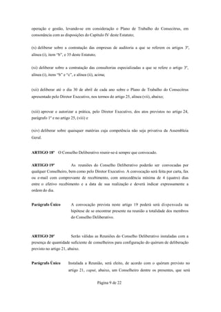 operação e gestão, levando-se em consideração o Plano de Trabalho do Consecitrus, em
consonância com as disposições do Capítulo IV deste Estatuto;


(x) deliberar sobre a contratação das empresas de auditoria a que se referem os artigos 3º,
alínea (i), item “b”, e 35 deste Estatuto;


(xi) deliberar sobre a contratação das consultorias especializadas a que se refere o artigo 3º,
alínea (i), itens “b” e “c”, e alínea (ii), acima;


(xii) deliberar até o dia 30 de abril de cada ano sobre o Plano de Trabalho do Consecitrus
apresentado pelo Diretor Executivo, nos termos do artigo 25, alínea (vii), abaixo;


(xiii) aprovar e autorizar a prática, pelo Diretor Executivo, dos atos previstos no artigo 24,
parágrafo 1º e no artigo 25, (viii) e


(xiv) deliberar sobre quaisquer matérias cuja competência não seja privativa da Assembleia
Geral.


ARTIGO 18º O Conselho Deliberativo reunir-se-á sempre que convocado.


ARTIGO 19º                As reuniões do Conselho Deliberativo poderão ser convocadas por
qualquer Conselheiro, bem como pelo Diretor Executivo. A convocação será feita por carta, fax
ou e-mail com comprovante de recebimento, com antecedência mínima de 4 (quatro) dias
entre o efetivo recebimento e a data de sua realização e deverá indicar expressamente a
ordem do dia.


Parágrafo Único           A convocação prevista neste artigo 19 poderá será dispensada na
                          hipótese de se encontrar presente na reunião a totalidade dos membros
                          do Conselho Deliberativo.



ARTIGO 20º                Serão válidas as Reuniões do Conselho Deliberativo instaladas com a
presença de quantidade suficiente de conselheiros para configuração do quórum de deliberação
previsto no artigo 21, abaixo.


Parágrafo Único          Instalada a Reunião, será eleito, de acordo com o quórum previsto no
                         artigo 21, caput, abaixo, um Conselheiro dentre os presentes, que será


                                             Página 9 de 22
 