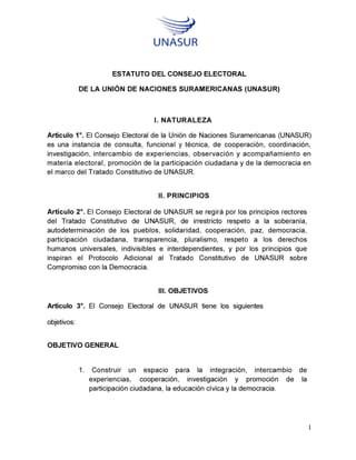 UNASUR
ESTATUTO DEL CONSEJO ELECTORAL
DE LA UNION DE NACIONES SURAMERICANAS (UNASUR)
I. NATURALEZA
Articulo 1°. El Consejo Electoral de la Union de Naciones Suramericanas (UNASUR)
es una instancia de consulta, funcional y tåcnica, de cooperaciön, coordinaciön,
investigaciön, intercambio de experiencias, observacion y acompafiamiento en
materia electoral, promociön de la participaciön ciudadana y de la democracia en
ei marco del Tratado Constitutivo de UNASUR.
II. PRINCIPIOS
Articulo 2°. El Consejo Electoral de UNASUR se regirå por los principios rectores
del Tratado Constitutivo de UNASUR, de irrestricto respeto a la soberania,
autodeterminaciön de los pueblos, solidaridad, cooperaciön, paz, democracia,
participaciön ciudadana, transparencia, pluralismo, respeto a los derechos
humanos universales, indivisibles e interdependientes, y por los principios que
inspiran ei Protocolo Adicional al Tratado Constitutivo de UNASUR sobre
Compromiso con la Democracia.
III. OBJETIVOS
Articulo 3°. El Consejo Electoral de UNASUR tiene los siguientes
objetivos:
OBJETIVO GENERAL
1. Construir un espacio para la integraciön, intercambio de
experiencias, cooperaciön, investigaciön y promociön de la
participaciön ciudadana, la educaciön civica y la democracia.
 