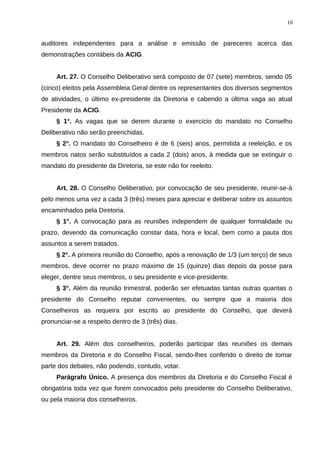auditores independentes para a análise e emissão de pareceres acerca das
demonstrações contábeis da ACIG.
Art. 27. O Conselho Deliberativo será composto de 07 (sete) membros, sendo 05
(cinco) eleitos pela Assembleia Geral dentre os representantes dos diversos segmentos
de atividades, o último ex-presidente da Diretoria e cabendo a última vaga ao atual
Presidente da ACIG.
§ 1°. As vagas que se derem durante o exercício do mandato no Conselho
Deliberativo não serão preenchidas.
§ 2°. O mandato do Conselheiro é de 6 (seis) anos, permitida a reeleição, e os
membros natos serão substituídos a cada 2 (dois) anos, à medida que se extinguir o
mandato do presidente da Diretoria, se este não for reeleito.
Art. 28. O Conselho Deliberativo, por convocação de seu presidente, reunir-se-á
pelo menos uma vez a cada 3 (três) meses para apreciar e deliberar sobre os assuntos
encaminhados pela Diretoria.
§ 1°. A convocação para as reuniões independem de qualquer formalidade ou
prazo, devendo da comunicação constar data, hora e local, bem como a pauta dos
assuntos a serem tratados.
§ 2°. A primeira reunião do Conselho, após a renovação de 1/3 (um terço) de seus
membros, deve ocorrer no prazo máximo de 15 (quinze) dias depois da posse para
eleger, dentre seus membros, o seu presidente e vice-presidente.
§ 3°. Além da reunião trimestral, poderão ser efetuadas tantas outras quantas o
presidente do Conselho reputar convenientes, ou sempre que a maioria dos
Conselheiros as requeira por escrito ao presidente do Conselho, que deverá
pronunciar-se a respeito dentro de 3 (três) dias.
Art. 29. Além dos conselheiros, poderão participar das reuniões os demais
membros da Diretoria e do Conselho Fiscal, sendo-lhes conferido o direito de tomar
parte dos debates, não podendo, contudo, votar.
Parágrafo Único. A presença dos membros da Diretoria e do Conselho Fiscal é
obrigatória toda vez que forem convocados pelo presidente do Conselho Deliberativo,
ou pela maioria dos conselheiros.
10
 