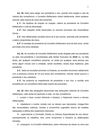 Art. 30. Salvo para eleger seu presidente e vice, quando será exigido o voto da
maioria dos conselheiros, o Conselho Deliberativo votará validamente, sobre qualquer
assunto, pela maioria de votos dos presentes.
§ 1°. Na hipótese de empate na votação, caberá ao presidente do Conselho
Deliberativo o voto de desempate.
§ 2°. Nas votações serão observados os mesmos princípios das Assembléias
Gerais.
§ 3°. Das deliberações tomadas lavrar-se-á ata sucinta, assinada pelo presidente
e pelos componentes da mesa.
§ 4º. O mandato do presidente do Conselho Deliberativo será de dois anos, sendo
permitida uma única reeleição.
Art. 31. As reuniões do Conselho Deliberativo serão dirigidas pelo seu presidente
ou pelo vice-presidente e secretariadas pelo Diretor Executivo da ACIG ou, na falta
deste, por qualquer conselheiro presente, ou ainda por qualquer outra pessoa que
tenha algum vínculo com a entidade, sendo escolhido, nestas duas hipóteses, pelo
presidente.
§ 1°. Salvo as exceções previstas no Estatuto, as reuniões funcionam validamente
com a presença mínima de 1/3 (um terço) dos conselheiros, incluído nesse quorum o
presidente e seu substituto.
§ 2°. Na ausência ou impedimento do presidente e seu vice, a reunião será
presidida por um conselheiro eleito pela maioria dos presentes.
Art. 32. Além das obrigações decorrentes das atribuições coletivas do Conselho
Deliberativo, cabe ainda em particular a cada um dos conselheiros:
I - cumprir e fazer cumprir fielmente o Estatuto, o Regimento Interno e demais
deliberações;
II - estabelecer e manter contato com as classes que representar, indagar-lhes
das necessidades coletivas, receber e encaminhar sugestões acerca de medidas
adequadas à defesa dos respectivos interesses;
III - supervisionar a Comissão, Núcleo ou Câmara Especializada de sua classe,
acompanhando os trabalhos, bem como encaminhar à Diretoria as deliberações
tomadas;
IV - propugnar, no Conselho Deliberativo, pelos interesses da classe ou ramo que
11
 