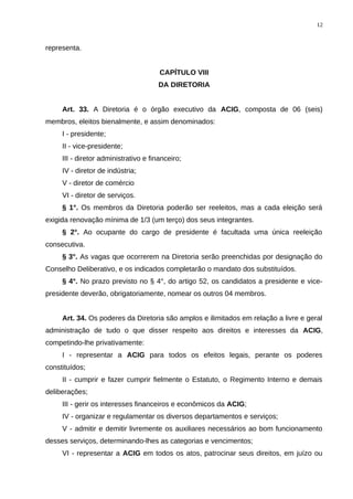 representa.
CAPÍTULO VIII
DA DIRETORIA
Art. 33. A Diretoria é o órgão executivo da ACIG, composta de 06 (seis)
membros, eleitos bienalmente, e assim denominados:
I - presidente;
II - vice-presidente;
III - diretor administrativo e financeiro;
IV - diretor de indústria;
V - diretor de comércio
VI - diretor de serviços.
§ 1°. Os membros da Diretoria poderão ser reeleitos, mas a cada eleição será
exigida renovação mínima de 1/3 (um terço) dos seus integrantes.
§ 2°. Ao ocupante do cargo de presidente é facultada uma única reeleição
consecutiva.
§ 3°. As vagas que ocorrerem na Diretoria serão preenchidas por designação do
Conselho Deliberativo, e os indicados completarão o mandato dos substituídos.
§ 4°. No prazo previsto no § 4°, do artigo 52, os candidatos a presidente e vice-
presidente deverão, obrigatoriamente, nomear os outros 04 membros.
Art. 34. Os poderes da Diretoria são amplos e ilimitados em relação a livre e geral
administração de tudo o que disser respeito aos direitos e interesses da ACIG,
competindo-lhe privativamente:
I - representar a ACIG para todos os efeitos legais, perante os poderes
constituídos;
II - cumprir e fazer cumprir fielmente o Estatuto, o Regimento Interno e demais
deliberações;
III - gerir os interesses financeiros e econômicos da ACIG;
IV - organizar e regulamentar os diversos departamentos e serviços;
V - admitir e demitir livremente os auxiliares necessários ao bom funcionamento
desses serviços, determinando-lhes as categorias e vencimentos;
VI - representar a ACIG em todos os atos, patrocinar seus direitos, em juízo ou
12
 