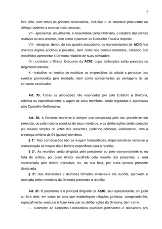 fora dele, com todos os poderes necessários, inclusive o de constituir procurador ou
delegar poderes a uma ou mais pessoas;
VII - apresentar, anualmente, à Assembléia Geral Ordinária, o relatório das contas
relativas ao ano anterior, bem como o parecer do Conselho Fiscal a respeito;
VIII - designar, dentro de seu quadro associativo, os representantes da ACIG nos
diversos órgãos públicos e privados, bem como nas demais entidades, cabendo aos
escolhidos apresentar à Diretoria relatório de suas atividades;
IX - contratar o Diretor Executivo da ACIG, cujas atribuições estão previstas no
Regimento Interno;
X - trabalhar no sentido de mobilizar os empresários da cidade a participar dos
eventos promovidos pela entidade, bem como apresenta-los as vantagens de se
tornarem associados.
Art. 35. Todas as atribuições não reservadas por este Estatuto à Diretoria,
coletiva ou especificamente a algum de seus membros, serão reguladas e aprovadas
pelo Conselho Deliberativo.
Art. 36. A Diretoria reunir-se-á sempre que convocada pelo seu presidente em
exercício, ou pela maioria absoluta de seus membros, e as deliberações serão tomadas
por maioria simples de votos dos presentes, podendo deliberar, validamente, com a
presença mínima de 04 (quatro) membros.
§ 1°. Nas convocações não se exigem formalidades, dispensando-se inclusive a
comunicação se houver dia e horário específicos para a reunião.
§ 2°. As reuniões serão dirigidas pelo presidente ou pelo vice-presidente e, na
falta de ambos, por outro diretor escolhido pela maioria dos presentes, e será
secretariada pelo diretor executivo, ou, na sua falta, por outra pessoa presente
designada.
§ 3°. Das discussões e decisões tomadas lavrar-se-á ata sucinta, aprovada e
assinada pelos membros da Diretoria presentes à reunião.
Art. 37. O presidente é o principal dirigente da ACIG, seu representante, em juízo
ou fora dele, em todos os atos que estabeleçam relações jurídicas, competindo-lhe,
especialmente, executar e fazer executar as deliberações da Diretoria, bem como:
I - submeter ao Conselho Deliberativo questões pertinentes e relevantes aos
13
 