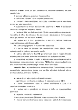 interesses da ACIG, e que, por força deste Estatuto, devam ser deliberadas por parte
daquele órgão;
II - convocar a Diretoria, presidindo-lhe as reuniões;
III - convocar o Conselho Fiscal, sempre que necessário;
IV - manter a ordem nas reuniões que presidir, suspendendo-as ou adiando-as,
sempre que julgar conveniente;
V - superintender os diversos departamentos e serviços da ACIG, de acordo com
o Estatuto e o respectivo Regimento Interno;
VI - assinar e dirigir aos órgãos do Poder Público, os memoriais e representações
necessárias à defesa dos interesses dos associados e das classes a ele vinculadas,
desde que inerentes aos fins sociais da ACIG;
VII - assinar, com o diretor administrativo e financeiro, cheques e títulos de
responsabilidade do patrimônio da ACIG;
VIII - autorizar o pagamento de investimentos e despesas;
IX - decidir todos os assuntos que demandarem pronta solução, dando
conhecimento à Diretoria em sua primeira reunião;
X - rubricar todos os livros da ACIG que encerrarem atos de responsabilidade,
exceto aqueles que, por lei, tenham de ser rubricados por qualquer autoridade;
XI – representar a entidade em todos os atos necessários aos objetivos e defesa
da Associação e seus associados, representar a ACIG judicial e/ou extrajudicialmente,
ativa ou passivamente, podendo delegar poderes de tais obrigações.
Parágrafo Único. Ao vice-presidente compete substituir o presidente no caso de
sua ausência, impedimento ou licença, e na sua falta a Diretoria deliberará sobre o
eventual substituto, entre seus membros.
Art. 38. Ao diretor administrativo e financeiro compete:
I - supervisionar e coordenar a arrecadação de todas as rendas da ACIG;
II - auditar periodicamente todos os valores pertencentes à ACIG e os
pagamentos realizados e recebidos;
III - assinar, com o presidente, os cheques e títulos de responsabilidade
patrimonial;
IV - organizar e fiscalizar a contabilidade;
V - apresentar mensalmente à Diretoria o balancete da receita e despesa;
VI - elaborar o orçamento anual da receita e despesa e a tabela de mensalidades,
14
 