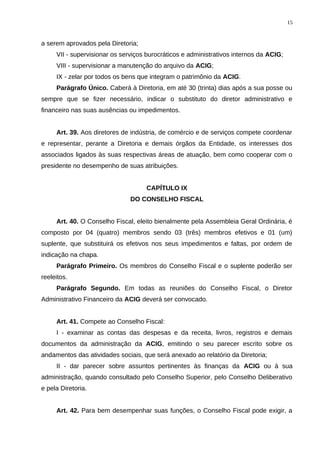 a serem aprovados pela Diretoria;
VII - supervisionar os serviços burocráticos e administrativos internos da ACIG;
VIII - supervisionar a manutenção do arquivo da ACIG;
IX - zelar por todos os bens que integram o patrimônio da ACIG.
Parágrafo Único. Caberá à Diretoria, em até 30 (trinta) dias após a sua posse ou
sempre que se fizer necessário, indicar o substituto do diretor administrativo e
financeiro nas suas ausências ou impedimentos.
Art. 39. Aos diretores de indústria, de comércio e de serviços compete coordenar
e representar, perante a Diretoria e demais órgãos da Entidade, os interesses dos
associados ligados às suas respectivas áreas de atuação, bem como cooperar com o
presidente no desempenho de suas atribuições.
CAPÍTULO IX
DO CONSELHO FISCAL
Art. 40. O Conselho Fiscal, eleito bienalmente pela Assembleia Geral Ordinária, é
composto por 04 (quatro) membros sendo 03 (três) membros efetivos e 01 (um)
suplente, que substituirá os efetivos nos seus impedimentos e faltas, por ordem de
indicação na chapa.
Parágrafo Primeiro. Os membros do Conselho Fiscal e o suplente poderão ser
reeleitos.
Parágrafo Segundo. Em todas as reuniões do Conselho Fiscal, o Diretor
Administrativo Financeiro da ACIG deverá ser convocado.
Art. 41. Compete ao Conselho Fiscal:
I - examinar as contas das despesas e da receita, livros, registros e demais
documentos da administração da ACIG, emitindo o seu parecer escrito sobre os
andamentos das atividades sociais, que será anexado ao relatório da Diretoria;
II - dar parecer sobre assuntos pertinentes às finanças da ACIG ou à sua
administração, quando consultado pelo Conselho Superior, pelo Conselho Deliberativo
e pela Diretoria.
Art. 42. Para bem desempenhar suas funções, o Conselho Fiscal pode exigir, a
15
 