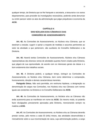 qualquer tempo, da Diretoria que se lhe franqueie a secretaria, a tesouraria e os outros
departamentos, para proceder às investigações necessárias, podendo ainda denunciar
ou emitir parecer sobre os atos da administração que julgar prejudiciais à economia da
ACIG.
CAPÍTULO X
DOS NÚCLEOS E/OU CÂMARAS E DAS
COMISSÕES DE ASSESSORAMENTO
Art. 43. As Comissões de Assessoramento, os Núcleos e/ou Câmaras, que se
destinam a estudar, sugerir e opinar a respeito de medidas e assuntos pertinentes ao
setor da atividade a que pertencem, são auxiliares do Conselho Deliberativo e da
Diretoria.
Art. 44. Haverá tantas Comissões de Assessoramento, Núcleos e/ou Câmaras
representativas dos diversos ramos de atividades quantos forem criados pela Diretoria,
que julgará de sua oportunidade, de acordo com os interesses gerais da classe e o
bom andamento dos trabalhos sociais.
Art. 45. A Diretoria poderá, a qualquer tempo, extinguir as Comissões de
Assessoramento, os Núcleos e/ou Câmaras, bem como determinar a composição,
funcionamento, direção e demais características inerentes.
Parágrafo Único. Não será permitida, em nenhuma hipótese, a designação ou
denominação de cargos nas Comissões, nos Núcleos e/ou nas Câmaras com nomes
iguais aos existentes na Diretoria e no Conselho Deliberativo da ACIG.
Art. 46. As Comissões de Assessoramento, os Núcleos e/ou as Câmaras não
terão autonomia para se manifestar em nome da ACIG. Do mesmo modo, só poderão
fazer divulgações previamente aprovadas pela Diretoria, mencionando sempre na
matéria a ACIG.
Art. 47. As Comissões de Assessoramento, os Núcleos e/ou as Câmaras deverão
prestar contas, pelo menos a cada 03 (três) meses, das atividades desenvolvidas e
mensalmente sobre a sua movimentação de caixa, cuja administração poderá, a cargo
16
 