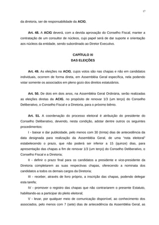 da diretoria, ser de responsabilidade da ACIG.
Art. 48. A ACIG deverá, com a devida aprovação do Conselho Fiscal, manter a
contratação de um consultor de núcleos, cujo papel será de dar suporte e orientação
aos núcleos da entidade, sendo subordinado ao Diretor Executivo.
CAPÍTULO XI
DAS ELEIÇÕES
Art. 49. As eleições na ACIG, cujos votos são nas chapas e não em candidatos
individuais, ocorrem de forma direta, em Assembléia Geral específica, nela podendo
votar somente os associados em pleno gozo dos direitos estatutários.
Art. 50. De dois em dois anos, na Assembléia Geral Ordinária, serão realizadas
as eleições diretas da ACIG, no propósito de renovar 1/3 (um terço) do Conselho
Deliberativo, o Conselho Fiscal e a Diretoria, para o próximo biênio.
Art. 51. A coordenação do processo eleitoral é atribuição do presidente do
Conselho Deliberativo, devendo, nesta condição, adotar dentre outros os seguintes
procedimentos:
I - baixar e dar publicidade, pelo menos com 30 (trinta) dias de antecedência da
data designada para realização da Assembléia Geral, de uma “nota eleitoral”
estabelecendo o prazo, que não poderá ser inferior a 15 (quinze) dias, para
apresentação das chapas a fim de renovar 1/3 (um terço) do Conselho Deliberativo, o
Conselho Fiscal e a Diretoria;
II - definir o prazo final para os candidatos a presidente e vice-presidente da
Diretoria completarem as suas respectivas chapas, oferecendo a nominata dos
candidatos a todos os demais cargos da Diretoria;
III - receber, através de livro próprio, a inscrição das chapas, podendo delegar
esta tarefa;
IV - promover o registro das chapas que não contrariarem o presente Estatuto,
habilitando-as a participar do pleito eleitoral;
V - levar, por qualquer meio de comunicação disponível, ao conhecimento dos
associados, pelo menos com 7 (sete) dias de antecedência da Assembléia Geral, as
17
 