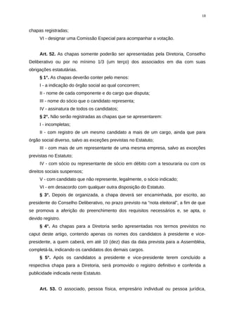 chapas registradas;
VI - designar uma Comissão Especial para acompanhar a votação.
Art. 52. As chapas somente poderão ser apresentadas pela Diretoria, Conselho
Deliberativo ou por no mínimo 1/3 (um terço) dos associados em dia com suas
obrigações estatutárias.
§ 1°. As chapas deverão conter pelo menos:
I - a indicação do órgão social ao qual concorrem;
II - nome de cada componente e do cargo que disputa;
III - nome do sócio que o candidato representa;
IV - assinatura de todos os candidatos;
§ 2°. Não serão registradas as chapas que se apresentarem:
I - incompletas;
II - com registro de um mesmo candidato a mais de um cargo, ainda que para
órgão social diverso, salvo as exceções previstas no Estatuto;
III - com mais de um representante de uma mesma empresa, salvo as exceções
previstas no Estatuto;
IV - com sócio ou representante de sócio em débito com a tesouraria ou com os
direitos sociais suspensos;
V - com candidato que não represente, legalmente, o sócio indicado;
VI - em desacordo com qualquer outra disposição do Estatuto.
§ 3°. Depois de organizada, a chapa deverá ser encaminhada, por escrito, ao
presidente do Conselho Deliberativo, no prazo previsto na “nota eleitoral”, a fim de que
se promova a aferição do preenchimento dos requisitos necessários e, se apta, o
devido registro.
§ 4°. As chapas para a Diretoria serão apresentadas nos termos previstos no
caput deste artigo, contendo apenas os nomes dos candidatos à presidente e vice-
presidente, a quem caberá, em até 10 (dez) dias da data prevista para a Assembléia,
completá-la, indicando os candidatos dos demais cargos.
§ 5°. Após os candidatos a presidente e vice-presidente terem concluído a
respectiva chapa para a Diretoria, será promovido o registro definitivo e conferida a
publicidade indicada neste Estatuto.
Art. 53. O associado, pessoa física, empresário individual ou pessoa jurídica,
18
 