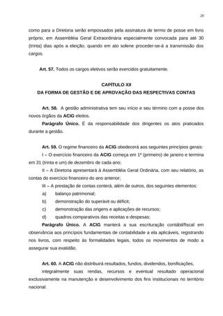 como para a Diretoria serão empossados pela assinatura de termo de posse em livro
próprio, em Assembléia Geral Extraordinária especialmente convocada para até 30
(trinta) dias após a eleição, quando em ato solene proceder-se-á a transmissão dos
cargos.
Art. 57. Todos os cargos eletivos serão exercidos gratuitamente.
CAPÍTULO XII
DA FORMA DE GESTÃO E DE APROVAÇÃO DAS RESPECTIVAS CONTAS
Art. 58. A gestão administrativa tem seu início e seu término com a posse dos
novos órgãos da ACIG eleitos.
Parágrafo Único. É da responsabilidade dos dirigentes os atos praticados
durante a gestão.
Art. 59. O regime financeiro da ACIG obedecerá aos seguintes princípios gerais:
I – O exercício financeiro da ACIG começa em 1º (primeiro) de janeiro e termina
em 31 (trinta e um) de dezembro de cada ano;
II – A Diretoria apresentará à Assembléia Geral Ordinária, com seu relatório, as
contas do exercício financeiro do ano anterior;
III – A prestação de contas conterá, além de outros, dos seguintes elementos:
a) balanço patrimonial;
b) demonstração do superávit ou déficit;
c) demonstração das origens e aplicações de recursos;
d) quadros comparativos das receitas e despesas;
Parágrafo Único. A ACIG manterá a sua escrituração contábil/fiscal em
observância aos princípios fundamentais de contabilidade a ela aplicáveis, registrando
nos livros, com respeito às formalidades legais, todos os movimentos de modo a
assegurar sua exatidão.
Art. 60. A ACIG não distribuirá resultados, fundos, dividendos, bonificações,
integralmente suas rendas, recursos e eventual resultado operacional
exclusivamente na manutenção e desenvolvimento dos fins institucionais no território
nacional.
20
 