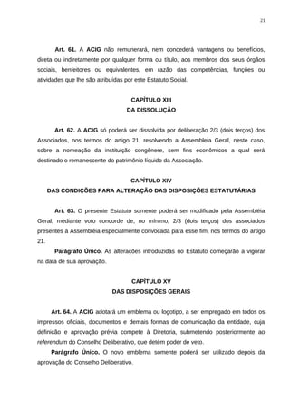Art. 61. A ACIG não remunerará, nem concederá vantagens ou benefícios,
direta ou indiretamente por qualquer forma ou título, aos membros dos seus órgãos
sociais, benfeitores ou equivalentes, em razão das competências, funções ou
atividades que lhe são atribuídas por este Estatuto Social.
CAPÍTULO XIII
DA DISSOLUÇÃO
Art. 62. A ACIG só poderá ser dissolvida por deliberação 2/3 (dois terços) dos
Associados, nos termos do artigo 21, resolvendo a Assembleia Geral, neste caso,
sobre a nomeação da instituição congênere, sem fins econômicos a qual será
destinado o remanescente do patrimônio líquido da Associação.
CAPÍTULO XIV
DAS CONDIÇÕES PARA ALTERAÇÃO DAS DISPOSIÇÕES ESTATUTÁRIAS
Art. 63. O presente Estatuto somente poderá ser modificado pela Assembléia
Geral, mediante voto concorde de, no mínimo, 2/3 (dois terços) dos associados
presentes à Assembléia especialmente convocada para esse fim, nos termos do artigo
21.
Parágrafo Único. As alterações introduzidas no Estatuto começarão a vigorar
na data de sua aprovação.
CAPÍTULO XV
DAS DISPOSIÇÕES GERAIS
Art. 64. A ACIG adotará um emblema ou logotipo, a ser empregado em todos os
impressos oficiais, documentos e demais formas de comunicação da entidade, cuja
definição e aprovação prévia compete à Diretoria, submetendo posteriormente ao
referendum do Conselho Deliberativo, que detém poder de veto.
Parágrafo Único. O novo emblema somente poderá ser utilizado depois da
aprovação do Conselho Deliberativo.
21
 