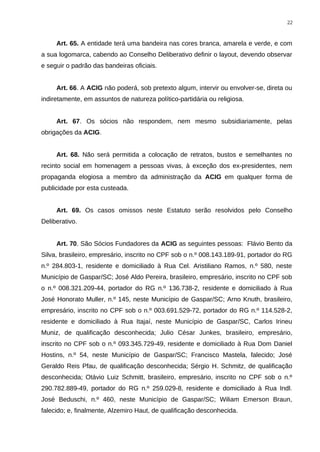 Art. 65. A entidade terá uma bandeira nas cores branca, amarela e verde, e com
a sua logomarca, cabendo ao Conselho Deliberativo definir o layout, devendo observar
e seguir o padrão das bandeiras oficiais.
Art. 66. A ACIG não poderá, sob pretexto algum, intervir ou envolver-se, direta ou
indiretamente, em assuntos de natureza político-partidária ou religiosa.
Art. 67. Os sócios não respondem, nem mesmo subsidiariamente, pelas
obrigações da ACIG.
Art. 68. Não será permitida a colocação de retratos, bustos e semelhantes no
recinto social em homenagem a pessoas vivas, à exceção dos ex-presidentes, nem
propaganda elogiosa a membro da administração da ACIG em qualquer forma de
publicidade por esta custeada.
Art. 69. Os casos omissos neste Estatuto serão resolvidos pelo Conselho
Deliberativo.
Art. 70. São Sócios Fundadores da ACIG as seguintes pessoas: Flávio Bento da
Silva, brasileiro, empresário, inscrito no CPF sob o n.º 008.143.189-91, portador do RG
n.º 284.803-1, residente e domiciliado à Rua Cel. Aristiliano Ramos, n.º 580, neste
Município de Gaspar/SC; José Aldo Pereira, brasileiro, empresário, inscrito no CPF sob
o n.º 008.321.209-44, portador do RG n.º 136.738-2, residente e domiciliado à Rua
José Honorato Muller, n.º 145, neste Município de Gaspar/SC; Arno Knuth, brasileiro,
empresário, inscrito no CPF sob o n.º 003.691.529-72, portador do RG n.º 114.528-2,
residente e domiciliado à Rua Itajaí, neste Município de Gaspar/SC, Carlos Irineu
Muniz, de qualificação desconhecida; Julio César Junkes, brasileiro, empresário,
inscrito no CPF sob o n.º 093.345.729-49, residente e domiciliado à Rua Dom Daniel
Hostins, n.º 54, neste Município de Gaspar/SC; Francisco Mastela, falecido; José
Geraldo Reis Pfau, de qualificação desconhecida; Sérgio H. Schmitz, de qualificação
desconhecida; Otávio Luiz Schmitt, brasileiro, empresário, inscrito no CPF sob o n.º
290.782.889-49, portador do RG n.º 259.029-8, residente e domiciliado à Rua Indl.
José Beduschi, n.º 460, neste Município de Gaspar/SC; Wiliam Emerson Braun,
falecido; e, finalmente, Alzemiro Haut, de qualificação desconhecida.
22
 