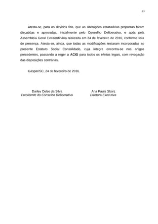 Atesta-se, para os devidos fins, que as alterações estatutárias propostas foram
discutidas e aprovadas, inicialmente pelo Conselho Deliberativo, e após pela
Assembleia Geral Extraordinária realizada em 24 de fevereiro de 2016, conforme lista
de presença. Atesta-se, ainda, que todas as modificações restaram incorporadas ao
presente Estatuto Social Consolidado, cuja íntegra encontra-se nos artigos
precedentes, passando a reger a ACIG para todos os efeitos legais, com revogação
das disposições contrárias.
Gaspar/SC, 24 de fevereiro de 2016.
Darley Celso da Silva
Presidente do Conselho Deliberativo
Ana Paula Sborz
Diretora Executiva
23
 