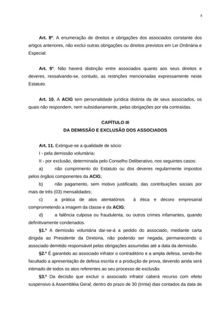 Art. 8º. A enumeração de direitos e obrigações dos associados constante dos
artigos anteriores, não exclui outras obrigações ou direitos previstos em Lei Ordinária e
Especial.
Art. 9°. Não haverá distinção entre associados quanto aos seus direitos e
deveres, ressalvando-se, contudo, as restrições mencionadas expressamente neste
Estatuto.
Art. 10. A ACIG tem personalidade jurídica distinta da de seus associados, os
quais não respondem, nem subsidiariamente, pelas obrigações por ela contraídas.
CAPÍTULO III
DA DEMISSÃO E EXCLUSÃO DOS ASSOCIADOS
Art. 11. Extingue-se a qualidade de sócio:
I - pela demissão voluntária;
II - por exclusão, determinada pelo Conselho Deliberativo, nos seguintes casos:
a) não cumprimento do Estatuto ou dos deveres regularmente impostos
pelos órgãos componentes da ACIG;
b) não pagamento, sem motivo justificado, das contribuições sociais por
mais de três (03) mensalidades;
c) a prática de atos atentatórios à ética e decoro empresarial
comprometendo a imagem da classe e da ACIG;
d) a falência culposa ou fraudulenta, ou outros crimes infamantes, quando
definitivamente condenados.
§1.º A demissão voluntária dar-se-á a pedido do associado, mediante carta
dirigida ao Presidente da Diretoria, não podendo ser negada, permanecendo o
associado demitido responsável pelas obrigações assumidas até a data da demissão.
§2.º É garantido ao associado infrator o contraditório e a ampla defesa, sendo-lhe
facultado a apresentação de defesa escrita e a produção de prova, devendo ainda será
intimado de todos os atos referentes ao seu processo de exclusão.
§3.º Da decisão que excluir o associado infrator caberá recurso com efeito
suspensivo à Assembléia Geral, dentro do prazo de 30 (trinta) dias contados da data de
4
 