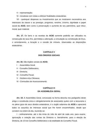 V – representação;
VI - iniciativas com vistas a efetivar finalidades estatutárias;
VII - quaisquer despesas ou investimentos que se mostrarem necessários aos
interesses da classe e ao prestígio, progresso, renome, civismo, dignidade e papel
social da ACIG, bem como à preservação e aumento do seu patrimônio, quer ético-
moral, quer material.
Art. 17. Os bens e as receitas da ACIG somente poderão ser utilizados na
consecução de seus fins, permitidas a alienação, a vinculação ou constituição de ônus,
o arrendamento, a locação e a cessão de imóveis, observadas as disposições
estatutárias.
CAPÍTULO V
DOS ÓRGÃOS SOCIAIS
Art. 18. São órgãos sociais da ACIG:
I - Assembléia Geral;
II - Conselho Deliberativo;
III - Diretoria;
IV - Conselho Fiscal;
V - Núcleos e/ou Câmaras;
VI - Comissões de Assessoramento.
CAPÍTULO VI
DA ASSEMBLÉIA GERAL
Art. 19. A Assembléia Geral, convocada na forma descrita nos parágrafos deste
artigo e constituída única e obrigatoriamente de associados quites com a tesouraria e
no pleno gozo de seus direitos estatutários, é o órgão soberano da ACIG e apreciará
todos os assuntos de interesse social que lhe forem encaminhados, desde que
constem na ordem do dia, reunindo-se:
I - ordinariamente, até o dia trinta do mês de abril de cada ano, para exame,
aprovação e votação das contas da Diretoria e, bienalmente, para a eleição da
Diretoria, de 1/3 do Conselho Deliberativo e da totalidade do Conselho Fiscal;
6
 