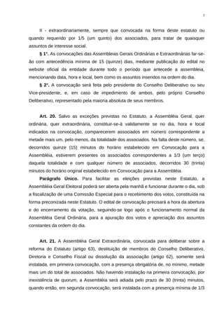 II - extraordinariamente, sempre que convocada na forma deste estatuto ou
quando requerido por 1/5 (um quinto) dos associados, para tratar de quaisquer
assuntos de interesse social.
§ 1°. As convocações das Assembleias Gerais Ordinárias e Extraordinárias far-se-
ão com antecedência mínima de 15 (quinze) dias, mediante publicação do edital no
website oficial da entidade durante todo o período que antecede a assembleia,
mencionando data, hora e local, bem como os assuntos inseridos na ordem do dia.
§ 2°. A convocação será feita pelo presidente do Conselho Deliberativo ou seu
Vice-presidente, e, em caso de impedimento de ambos, pelo próprio Conselho
Deliberativo, representado pela maioria absoluta de seus membros.
Art. 20. Salvo as exceções previstas no Estatuto, a Assembléia Geral, quer
ordinária, quer extraordinária, constituir-se-á validamente se no dia, hora e local
indicados na convocação, comparecerem associados em número correspondente a
metade mais um, pelo menos, da totalidade dos associados. Na falta deste número, se,
decorridos quinze (15) minutos do horário estabelecido em Convocação para a
Assembléia, estiverem presentes os associados correspondentes a 1/3 (um terço)
daquela totalidade e com qualquer número de associados, decorridos 30 (trinta)
minutos do horário original estabelecido em Convocação para a Assembléia.
Parágrafo Único. Para facilitar as eleições previstas neste Estatuto, a
Assembléia Geral Eleitoral poderá ser aberta pela manhã e funcionar durante o dia, sob
a fiscalização de uma Comissão Especial para o recebimento dos votos, constituída na
forma preconizada neste Estatuto. O edital de convocação precisará a hora da abertura
e do encerramento da votação, seguindo-se logo após o funcionamento normal da
Assembléia Geral Ordinária, para a apuração dos votos e apreciação dos assuntos
constantes da ordem do dia.
Art. 21. A Assembléia Geral Extraordinária, convocada para deliberar sobre a
reforma do Estatuto (artigo 63), destituição de membros do Conselho Deliberativo,
Diretoria e Conselho Fiscal ou dissolução da associação (artigo 62), somente será
instalada, em primeira convocação, com a presença obrigatória de, no mínimo, metade
mais um do total de associados. Não havendo instalação na primeira convocação, por
inexistência de quorum, a Assembléia será adiada pelo prazo de 30 (trinta) minutos,
quando então, em segunda convocação, será instalada com a presença mínima de 1/3
7
 