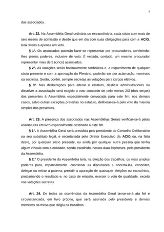 dos associados.
Art. 22. Na Assembléia Geral ordinária ou extraordinária, cada sócio com mais de
seis meses de admissão e desde que em dia com suas obrigações para com a ACIG,
terá direito a apenas um voto.
§ 1°. Os associados poderão fazer-se representar por procuradores, conferindo-
lhes plenos poderes, inclusive de voto. É vedado, contudo, um mesmo procurador
representar mais de 5 (cinco) associados.
§ 2°. As votações serão habitualmente simbólicas e, a requerimento de qualquer
sócio presente e com a aprovação do Plenário, poderão ser por aclamação, nominais
ou secretas. Serão, porém, sempre secretas as votações para cargos eletivos.
§ 3°. Nas deliberações para alterar o estatuto, destituir administradores ou
dissolver a associação será exigido o voto concorde de pelo menos 2/3 (dois terços)
dos presentes à Assembléia especialmente convocada para este fim; nos demais
casos, salvo outras exceções previstas no estatuto, deliberar-se-á pelo voto da maioria
simples dos presentes.
Art. 23. A presença dos associados nas Assembléias Gerais verificar-se-á pelas
assinaturas em livro especialmente destinado a este fim.
§ 1°. A Assembléia Geral será presidida pelo presidente do Conselho Deliberativo
ou seu substituto legal, e secretariada pelo Diretor Executivo da ACIG ou, na falta
deste, por qualquer sócio presente, ou ainda por qualquer outra pessoa que tenha
algum vínculo com a entidade, sendo escolhido, nestas duas hipóteses, pelo presidente
da Assembléia.
§ 2.° O presidente da Assembléia terá, na direção dos trabalhos, os mais amplos
poderes para, imparcialmente, coordenar as discussões e encerrá-las, conceder,
delegar ou retirar a palavra; presidir a apuração de quaisquer eleições ou escrutínios,
proclamando o resultado e, no caso de empate, exercer o voto de qualidade, exceto
nas votações secretas.
Art. 24. De todas as ocorrências da Assembléia Geral lavrar-se-á ata fiel e
circunstanciada, em livro próprio, que será assinada pelo presidente e demais
membros da mesa que dirigiu os trabalhos.
8
 