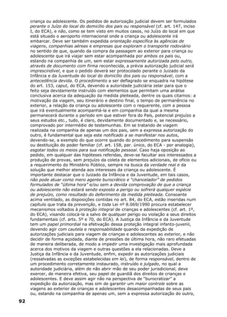 criança ou adolescente. Os pedidos de autorização judicial devem ser formulados
perante o Juízo do local do domicílio dos pais ou responsável (cf. art. 147, inciso
I, do ECA), e não, como se tem visto em muitos casos, no Juízo do local em que
está situado o aeroporto internacional onde a criança ou adolescente irá
embarcar. Deve ser também expedida orientação específica às agências de
viagens, companhias aéreas e empresas que exploram o transporte rodoviário
no sentido de que, quando da compra da passagem ao exterior para criança ou
adolescente que irá viajar sem estar acompanhada por ambos os pais ou,
estando na companhia de um, sem estar expressamente autorizada pelo outro,
através de documento com firma reconhecida, a prévia autorização judicial será
imprescindível, e que o pedido deverá ser protocolado perante o Juizado da
Infância e da Juventude do local do domicílio dos pais ou responsável, com a
antecedência devida. O procedimento a ser deflagrado se enquadra na hipótese
do art. 153, caput, do ECA, devendo a autoridade judiciária zelar para que o
feito seja devidamente instruído com elementos que permitam uma análise
conclusiva acerca da adequação da medida pleiteada, dentre os quais citamos: a
motivação da viagem, seu itinerário e destino final, o tempo de permanência no
exterior, a relação da criança ou adolescente com o requerente, com a pessoa
que irá eventualmente acompanhá-la e em companhia da qual a mesma
permanecerá durante o período em que estiver fora do País, potencial prejuízo a
seus estudos etc., tudo, é claro, devidamente documentado e, se necessário,
comprovado por intermédio de testemunhas. Em se tratando de viagem
realizada na companhia de apenas um dos pais, sem a expressa autorização do
outro, é fundamental que seja este notificado a se manifestar nos autos,
devendo-se, a exemplo do que ocorre quando do procedimento para suspensão
ou destituição do poder familiar (cf. art. 158, par. único, do ECA - por analogia),
esgotar todos os meios para sua notificação pessoal. Caso haja oposição ao
pedido, em qualquer das hipóteses referidas, deve-se facultar aos interessados a
produção de provas, sem prejuízo da coleta de elementos adicionais, de ofício ou
a requerimento do Ministério Público, sempre na busca da verdade real e da
solução que melhor atenda aos interesses da criança ou adolescente. É
importante destacar que o Juizado da Infância e da Juventude, em tais casos,
não pode atuar como mero agente burocrático e “chancelador” de pedidos
formulados de “última hora” e/ou sem a devida comprovação de que a criança
ou adolescente não estará sendo exposto a perigo ou sofrerá qualquer espécie
de prejuízo, como resultado do deferimento da medida pleiteada. Consoante
acima ventilado, as disposições contidas no art. 84, do ECA, estão inseridas num
capítulo que trata da prevenção, e toda Lei nº 8.069/1990 procura estabelecer
mecanismos voltados à proteção integral de crianças e adolescentes (cf. art. 1º,
do ECA), visando colocá-la a salvo de qualquer perigo ou violação a seus direitos
fundamentais (cf. arts. 5º e 70, do ECA). A Justiça da Infância e da Juventude
tem um papel primordial na efetivação dessa proteção integral infanto-juvenil,
devendo agir com cautela e responsabilidade quando da expedição de
autorizações judiciais para viagem de crianças e adolescentes ao exterior, e não
decidir de forma açodada, diante de pressões de última hora, não raro efetuadas
de maneira deliberada, de modo a impedir uma investigação mais aprofundada
acerca dos motivos da viagem e outras questões a ela relacionadas. Deve a
Justiça da Infância e da Juventude, enfim, expedir as autorizações judiciais
(ressalvadas as exceções estabelecidas em lei), de forma responsável, dentro de
um procedimento corretamente instaurado, instruído e julgado, no qual a
autoridade judiciária, além de não abrir mão de seu poder jurisdicional, deve
exercer, de maneira efetiva, seu papel de guardiã dos direitos de crianças e
adolescentes. E deve assim agir não na perspectiva de “burocratizar” a
expedição da autorização, mas sim de garantir um maior controle sobre as
viagens ao exterior de crianças e adolescentes desacompanhadas de seus pais
ou, estando na companhia de apenas um, sem a expressa autorização do outro,
92
 