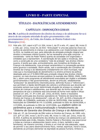 LIVRO II - PARTE ESPECIAL
TÍTULOI - DAPOLÍTICA DE ATENDIMENTO
CAPÍTULOI - DISPOSIÇÕES GERAIS
Art. 86. A política de atendimento dos direitos da criança e do adolescente far-se-á
através de um conjunto articulado de ações governamentais e não
governamentais [313] , da União, dos Estados, do Distrito Federal e dos
Municípios [314] .
313 Vide arts. 227, caput e §7º c/c 204, inciso I, da CF e arts. 4º, caput, 88, inciso II
e 100, par. único, inciso III, do ECA. “Articulação” é uma das palavras-chave da
política de atendimento à criança e ao adolescente a ser implementada com base
no ECA, na medida em que, para obtenção da almejada proteção integral aos
direitos e interesses infanto-juvenis, faz-se necessária uma ação conjunta - e
coordenada - tanto do Poder Público quanto da sociedade civil organizada e
entidades que a representem. A coordenação de tais ações e iniciativas, bem
como a construção de uma verdadeira “rede de proteção” aos direitos infanto-
juvenis, é tarefa que cabe, primordialmente, aos Conselhos de Direitos da
Criança e do Adolescente, cuja principal característica é a composição paritária
entre governo e sociedade. Assim sendo, sob a coordenação dos Conselhos de
Direitos da Criança e do Adolescente (notadamente em nível municipal, haja
vista que a municipalização do atendimento é a diretriz primeira da política
idealizada pela Lei nº 8.069/1990 para proteção integral dos direitos infanto-
juvenis), os mais diversos serviços públicos (a exemplo dos CREAS, CRAS, CAPS
etc.), assim como programas de atendimento executados por órgãos e entidades
governamentais e não governamentais, devem se articular, estabelecendo
“protocolos” de atendimento interinstitucional, definindo fluxos e “referenciais”,
que permitam a rápida identificação dos setores e profissionais que deverão ser
acionados sempre que surgir determinada situação de ameaça ou violação de
direitos de crianças e adolescentes, que deverão agir de forma integrada, na
perspectiva de que o problema seja solucionado da forma mais rápida e eficaz
possível (cf. arts. 1º, 4º e 259. par. único, do ECA). Sobre a necessária
formação continuada dos diversos operadores do “Sistema de Garantias dos
Direitos da Criança e do Adolescente”, vide art. 92, §3º, do ECA e Resolução nº
112/2006, do CONANDA, publicada no DOU de 30/03/2006. Vide também as
Resoluções do CONANDA de nºs 113/2006, publicada no DOU de 20/04/2006, e
117/2006, de publicada no DOU de 12/07/2006, que dispõem sobre os
parâmetros para a institucionalização e fortalecimento do
“Sistema de Garantia dos Direitos da Criança e do Adolescente”.
314 Vide art. 27, da Convenção da ONU sobre os Direitos da Criança, de 1989; arts.
227, §7º c/c 204, inciso I, da CF e arts. 88, inciso I e 100, par. único, inciso III,
do ECA. A política de atendimento dos direitos da criança e do adolescente a ser
implementada pela União, Estados, Distrito Federal e Municípios visa prporcionar
a todas as crianças e adolescentes (assim como, é claro, também a seus
familiares), de maneira concreta, o direito a um nível de vida adequado, capaz
de permitir o seu pleno desenvolvimento físico, mental, espiritual, moral e social,
atendendo ao princípio elementar da dignidade da pessoa humana. Embora o
 