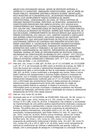 ABUSO E/OU EXPLORAÇÃO SEXUAL. DEVER DE PROTEÇÃO INTEGRAL À
INFÂNCIA E À JUVENTUDE. OBRIGAÇÃO CONSTITUCIONAL QUE SE IMPÕE AO
PODER PÚBLICO. PROGRAMA SENTINELA-PROJETO ACORDE. INEXECUÇÃO,
PELO MUNICÍPIO DE FLORIANÓPOLIS/SC, DE REFERIDO PROGRAMA DE AÇÃO
SOCIAL CUJO ADIMPLEMENTO TRADUZ EXIGÊNCIA DE ORDEM
CONSTITUCIONAL. CONFIGURAÇÃO, NO CASO, DE TÍPICA HIPÓTESE DE
OMISSÃO INCONSTITUCIONAL IMPUTÁVEL AO MUNICÍPIO. DESRESPEITO À
CONSTITUIÇÃO PROVOCADO POR INÉRCIA ESTATAL (RTJ 183/818-819).
COMPORTAMENTO QUE TRANSGRIDE A AUTORIDADE DA LEI FUNDAMENTAL
(RTJ 185/794-796). IMPOSSIBILIDADE DE INVOCAÇÃO, PELO PODER PÚBLICO,
DA CLÁUSULA DA RESERVA DO POSSÍVEL SEMPRE QUE PUDER RESULTAR, DE
SUA APLICAÇÃO, COMPROMETIMENTO DO NÚCLEO BÁSICO QUE QUALIFICA O
MÍNIMO EXISTENCIAL (RTJ 200/191-197). CARÁTER COGENTE E VINCULANTE
DAS NORMAS CONSTITUCIONAIS, INCLUSIVE DAQUELAS DE CONTEÚDO
PROGRAMÁTICO, QUE VEICULAM DIRETRIZES DE POLÍTICAS PÚBLICAS. PLENA
LEGITIMIDADE JURÍDICA DO CONTROLE DAS OMISSÕES ESTATAIS PELO
PODER JUDICIÁRIO. A COLMATAÇÃO DE OMISSÕES INCONSTITUCIONAIS
COMO NECESSIDADE INSTITUCIONAL FUNDADA EM COMPORTAMENTO
AFIRMATIVO DOS JUÍZES E TRIBUNAIS E DE QUE RESULTA UMA POSITIVA
CRIAÇÃO JURISPRUDENCIAL DO DIREITO. PRECEDENTES DO SUPREMO
TRIBUNAL FEDERAL EM TEMA DE IMPLEMENTAÇÃO DE POLÍTICAS PÚBLICAS
DELINEADAS NA CONSTITUIÇÃO DA REPÚBLICA (RTJ 174/687 - RTJ 175/1212-
1213 - RTJ 199/1219-1220). RECURSO EXTRAORDINÁRIO DO MINISTÉRIO
PÚBLICO ESTADUAL CONHECIDO E PROVIDO. (STF. 2ª T. R.E. nº 482.611. Rel.
Min. Celso de Mello. J. em 23/03/2010).
319 Vide arts. 101, inciso I e 208, §2º, do ECA, Lei nº 12.127/2009, de 17/12/2009
e art. 9º, nº 4, da Convenção da ONU sobre os Direitos da Criança, de 1989. O
início das buscas por crianças e adolescentes desaparecidos deve ocorrer
imediatamente após a comunicação do fato às autoridades competentes (cf. art.
208, §2º, do ECA), e deve contemplar a divulgação dos nomes, fotos e outros
dados relativos aos desaparecidos a diversos órgãos públicos e empresas de
transporte, com a imediata comunicação ao Cadastro Nacional de Crianças e
Adolescentes Desaparecidos instituído pela Lei nº 12.127/2009, de 17/12/2009,
com a informação das características físicas e dados pessoais de crianças e
adolescentes cujo desaparecimento tenha sido registrado em órgão de
segurança pública federal ou estadual. O objetivo é promover a troca de
informações entre os serviços municipais e estaduais existentes nas diversas
unidades da Federação, permitindo assim a localização da criança ou adolescente
desaparecido da forma mais rápida possível.
320 Vide art. 210, inciso III, do ECA.
321 Acrescido pela Lei nº 12.010/2009, de 03/08/2009. Vide arts. 19, 90, incisos I e
III, 100, caput e par. único, incisos IX e X, 101, incisos IV, VIII e IX, 129,
incisos I a IV e 208, inciso IX, do ECA. O dispositivo visa enfatizar a necessidade
da implementação de uma política pública especificamente destinada a assegurar
a todas as crianças e adolescentes o regular exercício do direito à convivência
familiar. Tal política deve ser composta por programas de atendimento e
serviços públicos intersetoriais, articulados entre si (cf. art. 86, do ECA) e
executados, fundamentalmente, pelo Poder Público (cf. arts. 4º, caput e 100,
par. único, inciso III, do ECA). Dentre outras iniciativas, devem ser criados
programas e serviços destinados à orientação, apoio e promoção social das
famílias (arts. 90, inciso I, 101, inciso IV, 129, incisos I a IV, do ECA),
programas de acolhimento institucional e familiar (arts. 34 e §1º, 90, inciso IV,
101, incisos VII a IX e 197-C, §§1º e 2º, do ECA), assim como campanhas de
estímulo ao acolhimento de crianças e adolescentes sob guarda, tutela ou
adoção, com a preocupação de assegurar a reintegração ou colocação familiar de
 