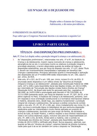 LEI Nº8.069, DE 13 DE JULHODE 1990
Dispõe sobre o Estatuto da Criança e do
Adolescente, e dá outras providências.
O PRESIDENTE DA REPÚBLICA:
Faço saber que o Congresso Nacional decreta e eu sanciono a seguinte Lei
LIVRO I - PARTE GERAL
TÍTULOI - DAS DISPOSIÇÕES PRELIMINARES [1]
Art. 1º. Esta Lei dispõe sobre a proteção integral à criança e ao adolescente [2] .
1 As “disposições preliminares”, relacionadas nos arts. 1º a 6º, do Estatuto da
Criança e do Adolescente, trazem regras (conceito de criança e adolescente,
abrangência da Lei etc.) e princípios (como os relativos à proteção integral e
prioridade absoluta), a serem observados quando da análise de todas as
disposições estatutárias, que por força do disposto nos arts. 1º e 6°, deste Título
I, devem ser invariavelmente interpretadas e aplicadas em benefício das
crianças e adolescentes. Princípios adicionais quanto à interpretação e aplicação
das disposições da Lei nº 8.069/1990 estão relacionados no art. 100, caput e
par. único, do ECA.
2 Vide arts. 6º e 227, da CF e art. 100, par. único, incisos II e IV, do ECA. O
enunciado deste dispositivo é um reflexo direto da “Doutrina da Proteção
Integral à Criança e ao Adolescente”, adotada pela Constituição Federal de 1988
(arts. 227 e 228) e pela Assembléia Geral das Nações Unidas, em 20/11/1989,
por intermédio da “Convenção das Nações Unidas Sobre Direitos da Criança”
(Resolução XLIV). No Brasil este texto foi aprovado pelo Dec. Legislativo nº
28/1990, de 14/07/1990 e promulgado pelo Decreto nº 99.710/1990, de
21/11/1990 (passando assim, por força do disposto no art. 5º, §2º, da CF, a ter
plena vigência no País). O Estatuto da Criança e do Adolescente, portanto, vem
em resposta à nova orientação constitucional e à normativa internacional relativa
à matéria, deixando claro, desde logo, seu objetivo fundamental: a proteção
integral de crianças e adolescentes. Daí porque a análise conjunta do contido
neste e nos arts. 3º, 4º, 5º, 6º e 100, par. único (notadamente seu inciso II), do
ECA, nos leva à conclusão lógica (e teleológica) de que nenhuma disposição
estatutária pode ser interpretada e muito menos aplicada em prejuízo de
crianças e adolescentes, servindo sim para exigir da família, da sociedade e,
acima de tudo, do Poder Público, o efetivo respeito a seus direitos relacionados
neste e em outros Diplomas Legais, inclusive sob pena de responsabilidade (cf.
arts. 5º, 208 e 216, do ECA). Ainda sobre a matéria, vide o contido na
“Declaração dos Direitos da Criança”, adotada pela Assembléia das Nações
Unidas de 20/11/1959 e ratificada pelo Brasil. Nunca esquecer, ademais, que
quando se fala em “direitos da criança”, estamos falando de direitos humanos,
razão pela qual é de se ter também em conta o disposto na “Declaração
3
 