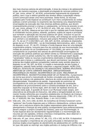dos mais diversos setores da administração. A área da criança e do adolescente
exige, de maneira expressa, a destinação privilegiada de recursos públicos (art.
4º, par. único, alínea “d”, do ECA), provenientes logicamente do orçamento
público, sem o que a efetiva garantia dos direitos afetos à população infanto-
juvenil continuará sendo uma mera promessa. Desta forma, os recursos
captados pelo Fundo Especial se constituem num mero complemento às verbas
públicas a serem previstas no orçamento das Secretarias e/ou Departamentos
encarregados da execução das mais diversas políticas públicas, que devem
invariavelmente priorizar a criança e o adolescente, na forma do previsto no art.
4º, par. único, alíneas “c” e “d”, do ECA (cf. arts. 100, par. único, inciso III e
260, §5º, do ECA). Observa-se que tudo o que for captado pelo Fundo Especial,
é considerado recurso público, estando, portanto, sujeito às regras e princípios
que norteiam a aplicação dos recursos públicos em geral, inclusive no que diz
respeito ao seu controle pelo Tribunal de Contas, sem embargo de outras formas
que venham a se estabelecer, inclusive pelo próprio Ministério Público (conforme
art. 74, da Lei nº 4.320/1964 e art. 260, §4º, do ECA, somados às disposições
gerais da Lei nº 8.429/1992 - Lei de Improbidade Administrativa, além, é claro,
do disposto no art. 37, da CF). Embora o Fundo Especial deva ter uma dotação
orçamentária própria, inclusive para fins de controle de sua movimentação (nos
moldes do previsto na Lei Complementar nº 101/2000), por servir de mero
complemento ao orçamento dos setores da administração encarregados da
execução das políticas públicas que afetem direta ou indiretamente a população
infanto-juvenil (e jamais substituí-lo), não há razão para que sejam àquele
“canalizados” todos os recursos orçamentários destinados à implementação de
políticas para criança e o adolescente, que devem permanecer nas dotações
próprias dos órgãos públicos competentes (valendo neste sentido observar o
disposto no art. 90, §2º, do ECA). A criação e manutenção de tais fundos é
obrigatória, valendo neste sentido colacionar o seguinte julgado: AÇÃO CIVIL
PÚBLICA. ESTATUTO DA CRIANÇA E DO ADOLESCENTE. NORMAS APLICÁVEIS.
ABERTURA DE CONTA CORRENTE BANCÁRIA. OBRIGATORIEDADE.
PROCEDÊNCIA DO PEDIDO. INCOMPETÊNCIA DO JUÍZO. PRELIMINAR DE
INCOMPETÊNCIA. INCONSTITUCIONALIDADE DE LEI MUNICIPAL. Cumprimento
da norma que prevê a manutenção de fundos vinculados aos conselhos dos
direitos da criança e do adolescente. Abertura de conta corrente para tal fim.
Obrigatoriedade. Procedência do pedido. Inapreciação de preliminar de
incompetência do Juízo por simples reiteração de razões de contestação.
Descabência de pronunciamento sobre a constitucionalidade de leis, sem a
específica arguição na forma legal, além de tratar de hipótese diversa da
versada nesta ação. A questão de haver a Lei Municipal criado cargos, sem
observância da atribuição do Executivo, não afeta a obrigatoriedade de criar e
manter fundos referentes aos conselhos estabelecidos no Estatuto da Criança e
do Adolescente. Confirmação do julgado. Recurso desprovido. (TJRJ. 2ª C. Cív.
Ac. n° 6265/95. Rel. Des. Roberto Wider. J. em 14/11/1995).
334 Vide arts. 154, 214 e 260, do ECA. Os Conselhos de Direitos funcionam como
“gestores” dos Fundos Especiais para a Infância e Adolescência, embora devam
contar com a estrutura própria dos órgãos responsáveis pelos setores de
planejamento e finanças do ente público correspondente (que preferencialmente
devem integrar o próprio Conselho de Direitos), para sua movimentação. O
Fundo Especial deve ser devidamente regulamentado e a movimentação dos
recursos por ele captados, embora criteriosa e transparente, deve observar o
pluri-citado princípio da prioridade absoluta.
335 Vide arts. 4º, par. único, alínea “b”, 86, 172, 175 e 185, do ECA. O dispositivo
procura ressaltar a importância de uma ação articulada e intersetorial dos
diversos órgãos encarregados do atendimento de adolescentes em conflito com a
lei (que não pode se restringir aos órgãos policiais e à Justiça da Infância e da
 