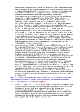 Juventude) e suas respectivas famílias, de modo que, com a maior celeridade e
eficácia possíveis, sejam avaliadas as causas da conduta infracional e aplicadas
as medidas socioeducativas e/ou protetivas que se mostrarem mais adequadas.
Trata-se do dispositivo que serve de fundamento à criação dos “Centros
Integrados de Atendimento ao Adolescente Infrator” ou similares.
Independentemente da existência de tais Centros Integrados, a articulação de
ações entre os órgãos estaduais (Polícias Civil e Militar, Poder Judiciário e
Ministério Público) e municipais (Secretarias Municipais de Assistência Social,
Educação, Saúde, Conselho Tutelar etc.) é fundamental, assegurando a
mencionada “neutralização” dos fatores determinantes da conduta infracional,
como forma de evitar a reincidência e proporcionar a desejada “proteção
integral” do adolescente, objetivo primordial da intervenção estatal socieducativa
(cf. arts. 1º, 6º e 100, par. único, inciso II c/c 113, todos do ECA).
336 Acrescido pela Lei nº 12.010/2009, de 03/08/2009. Vide arts. 4º, caput e par.
único, alínea “b”, 19, 86, 87, incisos VI e VII, 90, incisos I, III e IV, 101, inciso
IV, 129, 152, par. único e 208, inciso IX, do ECA. O dispositivo procura ressaltar
a necessidade de articulação entre os diversos órgãos co-responsáveis pela
garantia do direto à convivência familiar para todas as crianças e adolescentes,
que devem atuar em regime de colaboração na busca da solução mais adequada
para cada caso que surgir, a partir da elaboração e implmentação de uma
política pública intersetorial específica.
337 Inciso renumerado pela Lei nº 12.010/2009, de 03/08/2009. Vide art. 42, da
Convenção da ONU sobre os Direitos da Criança, de 1989; art. 227, caput, da CF
e arts. 4º, caput e 70, do ECA. A participação da sociedade na solução dos
problemas que afligem a população infanto-juvenil, tida como “indispensável”
pela lei e pela CF, pode se dar de variadas formas (através de uma singela
doação ao Fundo Especial da Infância e da Juventude, da participação nas
reuniões dos Conselhos de Direitos da Criança e do Adolescente, do acolhimento
de crianças ou adolescentes sob forma de guarda, do trabalho voluntário em
entidades de atendimento, da participação nas audiências públicas para
discussão das propostas de leis orçamentárias, cobrando o efetivo respeito ao
princípio da prioridade absoluta à criança e ao adolescente - cf. art. 48, par.
único, da Lei Complementar nº 101/2000 e arts. 4º, alínea “f”, 43, inciso II e 44,
da Lei nº 10.257/2001 - etc.), porém deve ocorrer, preferencialmente, de forma
organizada e articulada, através de um processo de conscientização e
mobilização promovido e estimulado pelos Conselhos de Direitos, com ênfase,
por suma maior proximidade com a população e “capilaridade” (pois deve existir
em todos municípios), ao CMDCA - Conselho Municipal dos Direitos da Criança e
do Adolescente.
Art. 89. A função de membro do Conselho Nacional e dos conselhos estaduais e
municipais dos direitos da criança e do adolescente é considerada de interesse
público relevante e não será remunerada [338] .
338 Vide art. 37, da CF; art. 327, do CP e arts. 2º e 4º, da Lei nº 8.429/1992 (Lei de
Improbidade Administrativa). Mesmo não sendo remunerados, os membros dos
Conselhos de Direitos da Criança e do Adolescente são considerados
funcionários/agentes públicos para todos os fins e efeitos, inclusive penais,
podendo ser responsabilizados tanto por sua ação quanto por sua omissão em
cumprir seus deveres de ofício (com ênfase para formulação de uma verdadeira
política de atendimento à criança e ao adolescente, voltada à sua proteção
integral, nos moldes do previsto no ECA e na CF).
 