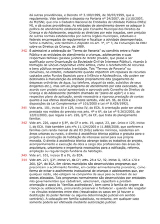 dá outras providências, e Decreto nº 3.100/1999, de 30/07/1999, que a
regulamenta. Vide também o disposto na Portaria nº 24/2007, de 11/10/2007,
do MJ/SNJ, que cria o Cadastro Nacional de Entidades de Utilidade Pública-CNEs/
MJ, e dá outras providências. As entidades de atendimento devem se adequar à
política de atendimento estabelecida pelo Conselho Municipal dos Direitos da
Criança e do Adolescente, seguindo as diretrizes por este traçadas, sem prejuízo
de outras normas estabelecidas por outros órgãos municipais, estaduais e
federais encarregados de regulamentar e fiscalizar a atividade desempenhada.
Sobre a matéria, vide também o disposto no art. 3°, n° 3, da Convenção da ONU
sobre os Direitos da Criança, de 1989.
340 É admissível a celebração de “Termo de Parceria” ou convênio entre o Poder
Público e as entidades de atendimento a crianças, adolescentes e suas
respectivas famílias (pessoa jurídica de direito privado, que passe a ser
qualificada como Organização da Sociedade Civil de Interesse Público), visando à
formação de vínculo cooperativo entre ambos, como o recebimento de recursos
e bens públicos empenhados à entidade. Tais “Termos de Parceria” ou
convênios, no entanto, notadamente quando importem em repasses de recursos
captados pelos Fundos Especiais para a Infância e Adolescência, não podem ser
destinados à manutenção da entidade propriamente dita (pagamento de
despesas ordinárias de água, luz telefone, aluguel da sede, subsídios de seus
dirigentes etc.), mas sim ao programa de atendimento por esta executado, de
acordo com projeto social apresentado e aprovado pelo Conselho de Direitos da
Criança e do Adolescente (também chamado de “plano de ação”) e o seu
respectivo plano de aplicação, sendo necessária a rigorosa prestação de contas
quanto à sua efetiva destinação (neste sentido, vide art. 96, do ECA e
disposições da Lei Complementar nº 101/2000 e Lei nº 8.429/1992).
341 Vide arts. 101, inciso IV e 129, inciso IV, do ECA. A orientação pode ser ainda
prestada nos moldes do previsto nos arts. 4º e 6º, da Lei nº 9.263/2003, de
12/01/2003, que regula o art. 226, §7º, da CF, que trata do planejamento
familiar.
342 Vide art. 226, caput e § 8º, da CF e arts. 19, caput, 23, par. único e 129, inciso
I, do ECA. Vide também Leis nºs 11.124/2005 e 11.888/2008, que conferem a
famílias com renda mensal de até 03 (três) salários mínimos, residentes em
áreas urbanas ou rurais, o direito à assistência técnica pública e gratuita para o
projeto e a construção de habitação de interesse social para sua própria
moradia. O direito à assistência técnica abrange todos os trabalhos de projeto,
acompanhamento e execução da obra a cargo dos profissionais das áreas de
arquitetura, urbanismo e engenharia necessários para a edificação, reforma,
ampliação ou regularização fundiária da habitação.
343 Vide art. 101, incisos II e IV, do ECA.
344 Vide art. 227, §3º, inciso VI, da CF; arts. 28 a 52, 92, inciso II, 165 a 170 e
260, §2º, do ECA. Em vários municípios são desenvolvidos programas que
preconizam o acolhimento familiar, em caráter eminentemente provisório, como
forma de evitar o acolhimento institucional de crianças e adolescentes que, por
qualquer razão, não estejam na companhia de seus pais ou tenham de ser
destes afastados. Tais programas normalmente são desenvolvidos por entidades
não governamentais que cadastram, selecionam, capacitam e prestam
orientação e apoio às “famílias acolhedoras”, bem como à família de origem da
criança ou adolescente, procurando preservar e fortalecer - quando não resgatar
- os vínculos existentes entre eles (ressalvados os casos em já houver a
destituição do poder familiar ou alguma determinação judicial em sentido
contrário). A colocação em família substituta, no entanto, em qualquer caso
somente poderá ser efetivada mediante autorização judicial.
 
