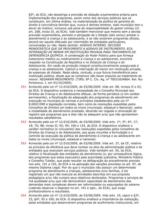 §5º, do ECA, não desobriga a previsão de dotação orçamentária própria para
implementação dos programas, assim como dos serviços públicos que se
constituem, em última análise, na materialização da política de garantia do
direito à convivência familiar que, nunca é demais lembrar, todo município tem o
dever de instituir, inclusive sob pena de responsabilidade do gestor omisso (cf.
art. 208, inciso IX, do ECA). Vale também mencionar que mesmo sem a devida
previsão orçamentária, persiste a obrigação de o Estado (lato sensu) prestar o
atendimento à criança e ao adolescente, e se não existirem programas oficiais,
deverá ser aquele efetuado por intermédio de entidades particulares,
conveniadas ou não. Neste sentido: AGRAVO INTERNO. DECISÃO
MONOCRÁTICA QUE DÁ PROVIMENTO A AGRAVO DE INSTRUMENTO. ECA.
INTERNAÇÃO DE MENOR EM INSTITUIÇÃO PRIVADA PARA TRATAMENTO DE
DEPENDÊNCIA QUÍMICA. A condenação do Poder Público para que forneça
tratamento médico ou medicamento à criança e ao adolescente, encontra
respaldo na Constituição da República e no Estatuto da Criança e do
Adolescente. Em razão da proteção integral constitucionalmente assegurada à
criança e ao adolescente. Cabível a internação de menor em instituição privada,
às expensas do Estado. Nada obsta, contudo, a sua futura transferência para
instituição pública, desde que se comprove não haver prejuízo ao tratamento do
menor. NEGARAM PROVIMENTO. (TJRS. 8ª C. Cív. Ag. nº 70031834864. Rel. Rui
Portanova. J. em 01/10/2009).
351 Acrescido pela Lei nº 12.010/2009, de 03/08/2009. Vide art. 88, incisos II e III,
do ECA. O dispositivo evidencia a necessidade de o Conselho Municipal dos
Direitos da Criança e do Adolescente efetuar, de forma periódica (e em caráter
permanente), a fiscalização da adequação dos programas de atendimento em
execução no município às normas e princípios estabelecidos pela Lei nº
8.069/1990 e legislação correlata, bem como às resoluções expedidas pelos
Conselhos de Direitos em todos os níveis (municipal, estadual e Nacional), sobre
a modalidade de atendimento prestado, devendo ser negada a renovação do
registro aos programas que a elas não se adequam e/ou que não apresentam
resultados satisfatórios.
352 Acrescido pela Lei nº 12.010/2009, de 03/08/2009. Vide arts. 1º; 5º; 6º; 17;
18; 70; 88, inciso II; 92; 94; 100 e 124, do ECA. O dispositivo enaltece o
caráter normativo (e vinculante) das resoluções expedidas pelos Conselhos de
Direitos da Criança e do Adolescente, aos quais incumbe a formulação e o
controle da execução da política de atendimento à criança e ao adolescente em
todos os níveis (municipal, estadual e nacional).
353 Acrescido pela Lei nº 12.010/2009, de 03/08/2009. Vide art. 37, da CF, relativo
ao princípio da eficiência que deve nortear os atos da administração pública e de
entidades que executam serviços públicos. Vide também art. 95, do ECA,
relativo à fiscalização das entidades de atendimento (e, por consequência lógica,
dos programas que estas executam) pela autoridade judiciária, Ministério Público
e Conselho Tutelar, que pode resultar na deflagração do procedimento previsto
nos arts. 191 a 193, do ECA e na aplicação das sanções previstas no art. 97, do
mesmo Diploma Legal. Pior do que o município não possuir um determinado
programa de atendimento a crianças, adolescentes e/ou famílias, é ter
registrado um que não executa as atividades descritas em sua proposta
pedagógica e/ou não cumpre seus objetivos declarados. Programas e serviços de
má qualidade e/ou que não demonstram capacidade de atendimento das
demandas mais complexas devem ser reformulados ou expurgados do sistema
(valendo observar o disposto no art. 191 e sgts., do ECA), que exige
profissionalismo e resultados.
354 Acrescido pela Lei nº 12.010/2009, de 03/08/2009. Vide arts. 19, caput e §3º,
33, §4º, 92 e 100, do ECA. O dispositivo enaltece a importância da realização,
pelas entidades que desenvolvem programas de acolhimento institucional, em
 
