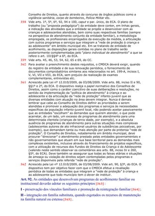 Conselho de Direitos, quanto através do concurso de órgãos públicos como a
vigilância sanitária, corpo de bombeiros, Polícia Militar etc.
358 Vide arts. 1º, 5º, 6º, 92, 94 e 100, caput e par. único, do ECA. O plano de
trabalho (ou “proposta pedagógica”) da entidade deve conter, em linhas gerais,
a indicação das atividades que a entidade se propõe a desenvolver com as
crianças e adolescentes atendidas, bem como suas respectivas famílias (sempre
na perspectiva de atendimento conjunto da entidade familiar), a metodologia
empregada, os profissionais encarregados da execução da medida, a articulação
com outros programas e serviços que integram a “rede de proteção à criança e
ao adolescente” em âmbito municipal etc. Em se tratando de entidade de
acolhimento, as disposições gerais contidas no plano de trabalho serão
posteriormente complementadas pelo “plano individual de atendimento” a que se
refere o art. 101§§4º a 6º, do ECA.
359 Vide arts. 45, 46, 53, 54, 62, 65 e 69, do CC.
360 Para avaliar o preenchimento destes requisitos, o CMDCA deverá exigir, quando
do registro da entidade e de sua renovação periódica, o fornecimento de
documentos comprobatórios similares aos relacionados no art. 199-A, incisos I,
V, VI, VII e VIII, do ECA, sem prejuízo da realização de exames
complementares, entrevistas etc.
361 Acrescido pela Lei nº 12.010/2009, de 03/08/2009. Vide arts. 88, inciso II e 90,
§§1º e 2º, do ECA. O dispositivo realça o papel normativo dos Conselhos de
Direitos, assim como o caráter coercitivo de suas deliberações e resoluções, no
sentido da implementação da “política de atendimento” à criança e ao
adolescente e da articulação da “rede de proteção” infanto-juvenil que as
diversas entidades com atuação na área devem integrar. Nunca é demais
lembrar que cabe ao Conselho de Direitos definir as prioridades a serem
atendidas e promover a adequação dos programas e serviços às necessidades
específicas da população infanto-juvenil local, não podendo aceitar passivamente
que as entidades “escolham” as demandas que querem atender, o que pode
acarretar, de um lado, um excesso de programas de atendimento para uma
determinada clientela (crianças de tenra idade, por exemplo), e a absoluta
ausência de programas de atendimento para outras situações mais complexas
(adolescentes autores de ato infracional usuários de substâncias psicoativas, por
exemplo), que demandam tanta ou mais atenção por parte da pretensa “rede de
proteção”. O Conselho de Direitos, notadamente em âmbito municipal, deve
procurar “direcionar” o atendimento prestado pelas entidades governamentais e
não governamentais que atuam em sua base territorial para as demandas mais
complexas existentes, inclusive através do financiamento de projetos específicos,
com a utilização de recursos dos Fundos de Direitos da Criança e do Adolescente
(valendo neste sentido observar os comentários aos arts. 88, inciso IV e 260,
§5º, do ECA). Deve também se assegurar que todas as faixas etárias e situações
de ameaça ou violação de direitos sejam contempladas pelos programas e
serviços disponíveis pela referida “rede de proteção”.
362 Acrescido pela Lei nº 12.010/2009, de 03/08/2009. Vide art. 90, §3º, do ECA. O
dispositivo tem por objetivo fazer com que o CMDCA efetue a revaliação
periódica de todas as entidades que integram a “rede de proteção” à criança e
ao adolescente que todo município tem o dever de instituir.
Art. 92. As entidades que desenvolvam programas de acolhimento familiar ou
institucional deverão adotar os seguintes princípios [363] :
I - preservação dos vínculos familiares e promoção da reintegração familiar [364] ;
II - integração em família substituta, quando esgotados os recursos de manutenção
na família natural ou extensa [365] .
 