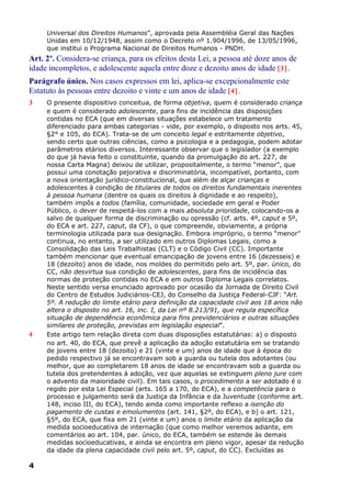 Universal dos Direitos Humanos”, aprovada pela Assembléia Geral das Nações
Unidas em 10/12/1948, assim como o Decreto nº 1.904/1996, de 13/05/1996,
que institui o Programa Nacional de Direitos Humanos - PNDH.
Art. 2º. Considera-se criança, para os efeitos desta Lei, a pessoa até doze anos de
idade incompletos, e adolescente aquela entre doze e dezoito anos de idade [3] .
Parágrafo único. Nos casos expressos em lei, aplica-se excepcionalmente este
Estatuto às pessoas entre dezoito e vinte e um anos de idade [4] .
3 O presente dispositivo conceitua, de forma objetiva, quem é considerado criança
e quem é considerado adolescente, para fins de incidência das disposições
contidas no ECA (que em diversas situações estabelece um tratamento
diferenciado para ambas categorias - vide, por exemplo, o disposto nos arts. 45,
§2° e 105, do ECA). Trata-se de um conceito legal e estritamente objetivo,
sendo certo que outras ciências, como a psicologia e a pedagogia, podem adotar
parâmetros etários diversos. Interessante observar que o legislador (a exemplo
do que já havia feito o constituinte, quando da promulgação do art. 227, de
nossa Carta Magna) deixou de utilizar, propositalmente, o termo “menor”, que
possui uma conotação pejorativa e discriminatória, incompatível, portanto, com
a nova orientação jurídico-constitucional, que além de alçar crianças e
adolescentes à condição de titulares de todos os direitos fundamentais inerentes
à pessoa humana (dentre os quais os direitos à dignidade e ao respeito),
também impôs a todos (família, comunidade, sociedade em geral e Poder
Público, o dever de respeitá-los com a mais absoluta prioridade, colocando-os a
salvo de qualquer forma de discriminação ou opressão (cf. arts. 4º, caput e 5º,
do ECA e art. 227, caput, da CF), o que compreende, obviamente, a própria
terminologia utilizada para sua designação. Embora impróprio, o termo “menor”
continua, no entanto, a ser utilizado em outros Diplomas Legais, como a
Consolidação das Leis Trabalhistas (CLT) e o Código Civil (CC). Importante
também mencionar que eventual emancipação de jovens entre 16 (dezesseis) e
18 (dezoito) anos de idade, nos moldes do permitido pelo art. 5º, par. único, do
CC, não desvirtua sua condição de adolescentes, para fins de incidência das
normas de proteção contidas no ECA e em outros Diploma Legais correlatos.
Neste sentido versa enunciado aprovado por ocasião da Jornada de Direito Civil
do Centro de Estudos Judiciários-CEJ, do Conselho da Justiça Federal-CJF: “Art.
5º. A redução do limite etário para definição da capacidade civil aos 18 anos não
altera o disposto no art. 16, inc. I, da Lei nº 8.213/91, que regula específica
situação de dependência econômica para fins previdenciários e outras situações
similares de proteção, previstas em legislação especial”.
4 Este artigo tem relação direta com duas disposições estatutárias: a) o disposto
no art. 40, do ECA, que prevê a aplicação da adoção estatutária em se tratando
de jovens entre 18 (dezoito) e 21 (vinte e um) anos de idade que à época do
pedido respectivo já se encontravam sob a guarda ou tutela dos adotantes (ou
melhor, que ao completarem 18 anos de idade se encontravam sob a guarda ou
tutela dos pretendentes à adoção, vez que aquelas se extinguem pleno jure com
o advento da maioridade civil). Em tais casos, o procedimento a ser adotado é o
regido por esta Lei Especial (arts. 165 a 170, do ECA), e a competência para o
processo e julgamento será da Justiça da Infância e da Juventude (conforme art.
148, inciso III, do ECA), tendo ainda como importante reflexo a isenção do
pagamento de custas e emolumentos (art. 141, §2º, do ECA), e b) o art. 121,
§5º, do ECA, que fixa em 21 (vinte e um) anos o limite etário da aplicação da
medida socioeducativa de internação (que como melhor veremos adiante, em
comentários ao art. 104, par. único, do ECA, também se estende às demais
medidas socioeducativas, e ainda se encontra em pleno vigor, apesar da redução
da idade da plena capacidade civil pelo art. 5º, caput, do CC). Excluídas as
4
 