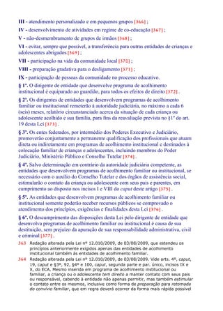 III - atendimento personalizado e em pequenos grupos [366] ;
IV - desenvolvimento de atividades em regime de co-educação [367] ;
V - não-desmembramento de grupos de irmãos [368] ;
VI - evitar, sempre que possível, a transferência para outras entidades de crianças e
adolescentes abrigados [369] ;
VII - participação na vida da comunidade local [370] ;
VIII - preparação gradativa para o desligamento [371] ;
IX - participação de pessoas da comunidade no processo educativo.
§ 1º. O dirigente de entidade que desenvolve programa de acolhimento
institucional é equiparado ao guardião, para todos os efeitos de direito [372] .
§ 2º. Os dirigentes de entidades que desenvolvem programas de acolhimento
familiar ou institucional remeterão à autoridade judiciária, no máximo a cada 6
(seis) meses, relatório circunstanciado acerca da situação de cada criança ou
adolescente acolhido e sua família, para fins da reavaliação prevista no §1º do art.
19 desta Lei [373] .
§ 3º. Os entes federados, por intermédio dos Poderes Executivo e Judiciário,
promoverão conjuntamente a permanente qualificação dos profissionais que atuam
direta ou indiretamente em programas de acolhimento institucional e destinados à
colocação familiar de crianças e adolescentes, incluindo membros do Poder
Judiciário, Ministério Público e Conselho Tutelar [374] .
§ 4º. Salvo determinação em contrário da autoridade judiciária competente, as
entidades que desenvolvem programas de acolhimento familiar ou institucional, se
necessário com o auxílio do Conselho Tutelar e dos órgãos de assistência social,
estimularão o contato da criança ou adolescente com seus pais e parentes, em
cumprimento ao disposto nos incisos I e VIII do caput deste artigo [375] .
§ 5º. As entidades que desenvolvem programas de acolhimento familiar ou
institucional somente poderão receber recursos públicos se comprovado o
atendimento dos princípios, exigências e finalidades desta Lei [376] .
§ 6º. O descumprimento das disposições desta Lei pelo dirigente de entidade que
desenvolva programas de acolhimento familiar ou institucional é causa de sua
destituição, sem prejuízo da apuração de sua responsabilidade administrativa, civil
e criminal [377] .
363 Redação alterada pela Lei nº 12.010/2009, de 03/08/2009, que estendeu os
princípios anteriormente exigidos apenas das entidades de acolhimento
institucional também às entidades de acolhimento familiar.
364 Redação alterada pela Lei nº 12.010/2009, de 03/08/2009. Vide arts. 4º, caput,
19, caput e §3º, 92, §4º e 100, caput, segunda parte e par. único, incisos IX e
X, do ECA. Mesmo inserida em programa de acolhimento institucional ou
familiar, a criança ou o adolescente tem direito a manter contato com seus pais
ou responsável, cabendo à entidade não apenas permitir, mas também estimular
o contato entre os mesmos, inclusive como forma de preparação para retomada
do convívio familiar, que em regra deverá ocorrer da forma mais rápida possível
 
