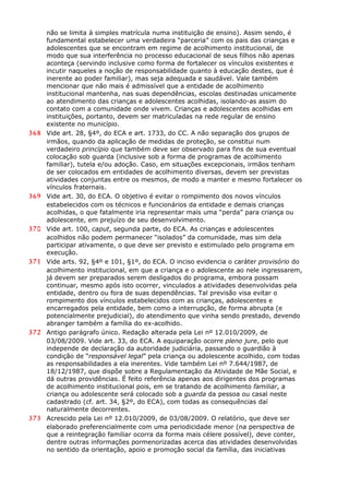 não se limita à simples matrícula numa instituição de ensino). Assim sendo, é
fundamental estabelecer uma verdadeira “parceria” com os pais das crianças e
adolescentes que se encontram em regime de acolhimento institucional, de
modo que sua interferência no processo educacional de seus filhos não apenas
aconteça (servindo inclusive como forma de fortalecer os vínculos existentes e
incutir naqueles a noção de responsabilidade quanto à educação destes, que é
inerente ao poder familiar), mas seja adequada e saudável. Vale também
mencionar que não mais é admissível que a entidade de acolhimento
institucional mantenha, nas suas dependências, escolas destinadas unicamente
ao atendimento das crianças e adolescentes acolhidas, isolando-as assim do
contato com a comunidade onde vivem. Crianças e adolescentes acolhidas em
instituições, portanto, devem ser matriculadas na rede regular de ensino
existente no município.
368 Vide art. 28, §4º, do ECA e art. 1733, do CC. A não separação dos grupos de
irmãos, quando da aplicação de medidas de proteção, se constitui num
verdadeiro princípio que também deve ser observado para fins de sua eventual
colocação sob guarda (inclusive sob a forma de programas de acolhimento
familiar), tutela e/ou adoção. Caso, em situações excepcionais, irmãos tenham
de ser colocados em entidades de acolhimento diversas, devem ser previstas
atividades conjuntas entre os mesmos, de modo a manter e mesmo fortalecer os
vínculos fraternais.
369 Vide art. 30, do ECA. O objetivo é evitar o rompimento dos novos vínculos
estabelecidos com os técnicos e funcionários da entidade e demais crianças
acolhidas, o que fatalmente iria representar mais uma “perda” para criança ou
adolescente, em prejuízo de seu desenvolvimento.
370 Vide art. 100, caput, segunda parte, do ECA. As crianças e adolescentes
acolhidos não podem permanecer “isolados” da comunidade, mas sim dela
participar ativamente, o que deve ser previsto e estimulado pelo programa em
execução.
371 Vide arts. 92, §4º e 101, §1º, do ECA. O inciso evidencia o caráter provisório do
acolhimento institucional, em que a criança e o adolescente ao nele ingressarem,
já devem ser preparados serem desligados do programa, embora possam
continuar, mesmo após isto ocorrer, vinculados a atividades desenvolvidas pela
entidade, dentro ou fora de suas dependências. Tal previsão visa evitar o
rompimento dos vínculos estabelecidos com as crianças, adolescentes e
encarregados pela entidade, bem como a interrupção, de forma abrupta (e
potencialmente prejudicial), do atendimento que vinha sendo prestado, devendo
abranger também a família do ex-acolhido.
372 Antigo parágrafo único. Redação alterada pela Lei nº 12.010/2009, de
03/08/2009. Vide art. 33, do ECA. A equiparação ocorre pleno jure, pelo que
independe de declaração da autoridade judiciária, passando o guardião à
condição de “responsável legal” pela criança ou adolescente acolhido, com todas
as responsabilidades a ela inerentes. Vide também Lei nº 7.644/1987, de
18/12/1987, que dispõe sobre a Regulamentação da Atividade de Mãe Social, e
dá outras providências. É feito referência apenas aos dirigentes dos programas
de acolhimento institucional pois, em se tratando de acolhimento familiar, a
criança ou adolescente será colocado sob a guarda da pessoa ou casal neste
cadastrado (cf. art. 34, §2º, do ECA), com todas as consequências daí
naturalmente decorrentes.
373 Acrescido pela Lei nº 12.010/2009, de 03/08/2009. O relatório, que deve ser
elaborado preferencialmente com uma periodicidade menor (na perspectiva de
que a reintegração familiar ocorra da forma mais célere possível), deve conter,
dentre outras informações pormenorizadas acerca das atividades desenvolvidas
no sentido da orientação, apoio e promoção social da família, das iniciativas
 