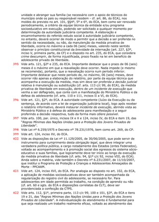 unidade e abranger sua família (se necessário com o apoio de técnicos do
município onde os pais ou responsável residem - cf. art. 86, do ECA), nos
moldes do previsto no art. 101, §§4º, 5º e 6º, do ECA, bem como ser renovado
periodicamente, a critério da equipe técnica da entidade e/ou programa
socioeducativo em execução, podendo ser solicitado a qualquer momento por
determinação da autoridade judiciária competente. A elaboração e
encaminhamento do referido estudo social à autoridade judiciária competente,
no entanto, deverá ocorrer de modo a permitir que a decisão a ser proferida no
sentido da necessidade, ou não, da manutenção da medida privativa de
liberdade, ocorra no máximo a cada 06 (seis) meses, valendo neste sentido
observar o princípio constitucional da brevidade da internação (art. 227, §3º,
inciso V, primeira parte, da CF) e o disposto no art. 235, do ECA, que considera
crime descumprir, de forma injustificada, prazo fixado na lei em benefício de
adolescente privado de liberdade.
395 Vide arts. 121, §2º e 235, do ECA. Importante destacar que o prazo de 06 (seis)
meses é o máximo em que a reavaliação deve ocorrer. Nada impede (e mesmo
se recomenda), portanto, que a reavaliação ocorra num período inferior.
Importante destacar que neste período de, no máximo, 06 (seis) meses, deve
ocorrer não apenas a elaboração do relatório, por parte da equipe técnica que
acompanha a execução da medida, mas sim deve ser proferida a decisão judicial
relativa à manutenção ou substituição (cf. arts. 113 c/c 99, do ECA), da medida
privativa de liberdade em execução, dentro de um incidente de execução que
venha a ser deflagrado, que conte com a manifestação do Ministério Público e da
defesa do adolescente (cf. arts. 110 e 111, incisos II a VI, do ECA).
396 Vide art. 121, §2º, do ECA. A autoridade competente (Juízo da Execução ou da
sentença, de acordo com a lei de organização judiciária local), logo após receber
o relatório informativo, deverá instaurar incidente de execução, abrindo vista ao
Ministério Público e à defesa do adolescente para manifestação e a seguir
proferindo a decisão respectiva, tudo da forma mais célere possível.
397 Vide arts. 100, par. único, incisos IX e X e 124, inciso IV, do ECA e item 19, das
“Regras Mínimas das Nações Unidas para a Proteção dos Jovens Privados de
Liberdade”.
398 Vide Lei nº 6.259/1975 e Decreto nº 78.231/1976, bem como art. 269, do CP.
399 Vide art. 124, inciso XV, do ECA.
400 Vide as disposições da Lei nº 11.129/2005, de 30/06/2005, que pode servir de
instrumento para cumprimento desta obrigação legal, que deve integrar uma
verdadeira política pública, a cargo notadamente dos Estados (entes Federados),
voltada ao acompanhamento e à promoção social dos egressos do sistema sócio-
educativo e suas famílias, que logicamente deve ter início ao longo da execução
da medida privativa de liberdade (cf. arts. 94, §1º c/c 92, inciso VIII, do ECA).
Ainda sobre a matéria, vide também o Decreto nº 6.231/2007, de 11/10/2007,
que institui o Programa de Proteção a Crianças e Adolescentes Ameaçados de
Morte - PPCAAM.
401 Vide art. 124, inciso XVI, do ECA. Por analogia ao disposto no art. 102, do ECA,
a aplicação de medidas socioeducativas deve ser também acompanhada da
regularização do registro civil do adolescente, se necessário for. Para
adolescentes em idade permitida ao trabalho, na condição de aprendiz ou não
(cf. art. 60 e sgts. do ECA e disposições correlatas da CLT), deve ser
providenciada a confecção da CTPS.
402 Vide arts. 112, §1º, primeira parte, 113 c/c 99, 100 e 101, §3º, do ECA e itens
19 e 21, das “Regras Mínimas das Nações Unidas para a Proteção dos Jovens
Privados de Liberdade”. A individualização do atendimento é fundamental para
que seja realizado um trabalho realmente eficaz, voltado ao atendimento das
 