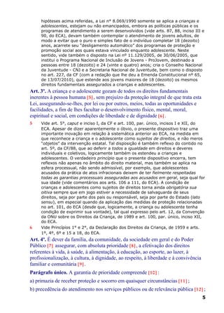 hipóteses acima referidas, a Lei n° 8.069/1990 somente se aplica a crianças e
adolescentes, estejam ou não emancipados, embora as políticas públicas e os
programas de atendimento a serem desenvolvidos (vide arts. 87, 88, inciso III e
90, do ECA), devam também contemplar o atendimento de jovens adultos, de
modo a evitar que o puro e simples fato de o indivíduo completar 18 (dezoito)
anos, acarrete seu “desligamento automático” dos programas de proteção e
promoção social aos quais estava vinculado enquanto adolescente. Neste
sentido, vide também o disposto na Lei nº 11.129/2005, de 30/06/2005, que
institui o Programa Nacional de Inclusão de Jovens - ProJovem, destinado a
pessoas entre 18 (dezoito) e 24 (vinte e quatro) anos; cria o Conselho Nacional
da Juventude - CNJ e a Secretaria Nacional de Juventude, bem como o disposto
no art. 227, da CF (com a redação que lhe deu a Emenda Constitucional nº 65,
de 13/07/2010), que estende aos jovens maiores de 18 (dezoito) os mesmos
direitos fundamentais assegurados a crianças e adolescentes.
Art. 3º. A criança e o adolescente gozam de todos os direitos fundamentais
inerentes à pessoa humana [5] , sem prejuízo da proteção integral de que trata esta
Lei, assegurando-se-lhes, por lei ou por outros, meios, todas as oportunidades e
facilidades, a fim de lhes facultar o desenvolvimento físico, mental, moral,
espiritual e social, em condições de liberdade e de dignidade [6] .
5 Vide art. 5°, caput e inciso I, da CF e art. 100, par. único, incisos I e XII, do
ECA. Apesar de dizer aparentemente o óbvio, o presente dispositivo traz uma
importante inovação em relação à sistemática anterior ao ECA, na medida em
que reconhece a criança e o adolescente como sujeitos de direitos, e não meros
“objetos” da intervenção estatal. Tal disposição é também reflexo do contido no
art. 5º, da CF/88, que ao deferir a todos a igualdade em direitos e deveres
individuais e coletivos, logicamente também os estendeu a crianças e
adolescentes. O verdadeiro princípio que o presente dispositivo encerra, tem
reflexos não apenas no âmbito do direito material, mas também se aplica na
esfera processual, não sendo admissível, por exemplo, que adolescentes
acusados da prática de atos infracionais deixem de ter fielmente respeitadas
todas as garantias processuais asseguradas aos acusados em geral, seja qual for
sua idade (vide comentários aos arts. 106 a 111, do ECA). A condição de
crianças e adolescentes como sujeitos de direitos torna ainda obrigatória sua
oitiva sempre que em jogo estiver a necessidade de salvaguarda de seus
direitos, seja por parte dos pais ou responsável, seja por parte do Estado (lato
sensu), em especial quando da aplicação das medidas de proteção relacionadas
no art. 101, do ECA (desde que, logicamente, a criança ou adolescente tenha
condição de exprimir sua vontade), tal qual expresso pelo art. 12, da Convenção
da ONU sobre os Direitos da Criança, de 1989 e art. 100, par. único, inciso XII,
do ECA.
6 Vide Princípios 1° e 2°, da Declaração dos Direitos da Criança, de 1959 e arts.
1º, 4º, 6º e 15 a 18, do ECA.
Art. 4º. É dever da família, da comunidade, da sociedade em geral e do Poder
Público [7] assegurar, com absoluta prioridade [8] , a efetivação dos direitos
referentes à vida, à saúde, à alimentação, à educação, ao esporte, ao lazer, à
profissionalização, à cultura, à dignidade, ao respeito, à liberdade e à convivência
familiar e comunitária [9] .
Parágrafo único. A garantia de prioridade compreende [10] :
a) primazia de receber proteção e socorro em quaisquer circunstâncias [11] ;
b) precedência do atendimento nos serviços públicos ou de relevância pública [12] ;
5
 