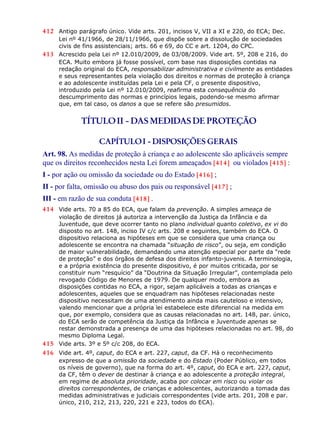 412 Antigo parágrafo único. Vide arts. 201, incisos V, VII a XI e 220, do ECA; Dec.
Lei nº 41/1966, de 28/11/1966, que dispõe sobre a dissolução de sociedades
civis de fins assistenciais; arts. 66 e 69, do CC e art. 1204, do CPC.
413 Acrescido pela Lei nº 12.010/2009, de 03/08/2009. Vide art. 5º, 208 e 216, do
ECA. Muito embora já fosse possível, com base nas disposições contidas na
redação original do ECA, responsabilizar administrativa e civilmente as entidades
e seus representantes pela violação dos direitos e normas de proteção à criança
e ao adolescente instituídas pela Lei e pela CF, o presente dispositivo,
introduzido pela Lei nº 12.010/2009, reafirma esta consequência do
descumprimento das normas e princípios legais, podendo-se mesmo afirmar
que, em tal caso, os danos a que se refere são presumidos.
TÍTULOII - DAS MEDIDAS DE PROTEÇÃO
CAPÍTULOI - DISPOSIÇÕES GERAIS
Art. 98. As medidas de proteção à criança e ao adolescente são aplicáveis sempre
que os direitos reconhecidos nesta Lei forem ameaçados [414] ou violados [415] :
I - por ação ou omissão da sociedade ou do Estado [416] ;
II - por falta, omissão ou abuso dos pais ou responsável [417] ;
III - em razão de sua conduta [418] .
414 Vide arts. 70 a 85 do ECA, que falam da prevenção. A simples ameaça de
violação de direitos já autoriza a intervenção da Justiça da Infância e da
Juventude, que deve ocorrer tanto no plano individual quanto coletivo, ex vi do
disposto no art. 148, inciso IV c/c arts. 208 e seguintes, também do ECA. O
dispositivo relaciona as hipóteses em que se considera que uma criança ou
adolescente se encontra na chamada “situação de risco”, ou seja, em condição
de maior vulnerabilidade, demandando uma atenção especial por parte da “rede
de proteção” e dos órgãos de defesa dos direitos infanto-juvenis. A terminologia,
e a própria existência do presente dispositivo, é por muitos criticada, por se
constituir num “resquício” da “Doutrina da Situação Irregular”, contemplada pelo
revogado Código de Menores de 1979. De qualquer modo, embora as
disposições contidas no ECA, a rigor, sejam aplicáveis a todas as crianças e
adolescentes, aqueles que se enquadram nas hipóteses relacionadas neste
dispositivo necessitam de uma atendimento ainda mais cauteloso e intensivo,
valendo mencionar que a própria lei estabelece este diferencial na medida em
que, por exemplo, considera que as causas relacionadas no art. 148, par. único,
do ECA serão de competência da Justiça da Infância e Juventude apenas se
restar demonstrada a presença de uma das hipóteses relacionadas no art. 98, do
mesmo Diploma Legal.
415 Vide arts. 3º e 5º c/c 208, do ECA.
416 Vide art. 4º, caput, do ECA e art. 227, caput, da CF. Há o reconhecimento
expresso de que a omissão da sociedade e do Estado (Poder Público, em todos
os níveis de governo), que na forma do art. 4º, caput, do ECA e art. 227, caput,
da CF, têm o dever de destinar à criança e ao adolescente a proteção integral,
em regime de absoluta prioridade, acaba por colocar em risco ou violar os
direitos correspondentes, de crianças e adolescentes, autorizando a tomada das
medidas administrativas e judiciais correspondentes (vide arts. 201, 208 e par.
único, 210, 212, 213, 220, 221 e 223, todos do ECA).
 