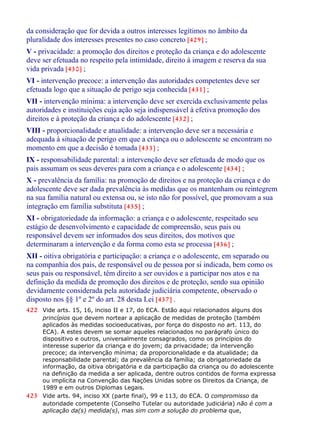 da consideração que for devida a outros interesses legítimos no âmbito da
pluralidade dos interesses presentes no caso concreto [429] ;
V - privacidade: a promoção dos direitos e proteção da criança e do adolescente
deve ser efetuada no respeito pela intimidade, direito à imagem e reserva da sua
vida privada [430] ;
VI - intervenção precoce: a intervenção das autoridades competentes deve ser
efetuada logo que a situação de perigo seja conhecida [431] ;
VII - intervenção mínima: a intervenção deve ser exercida exclusivamente pelas
autoridades e instituições cuja ação seja indispensável à efetiva promoção dos
direitos e à proteção da criança e do adolescente [432] ;
VIII - proporcionalidade e atualidade: a intervenção deve ser a necessária e
adequada à situação de perigo em que a criança ou o adolescente se encontram no
momento em que a decisão é tomada [433] ;
IX - responsabilidade parental: a intervenção deve ser efetuada de modo que os
pais assumam os seus deveres para com a criança e o adolescente [434] ;
X - prevalência da família: na promoção de direitos e na proteção da criança e do
adolescente deve ser dada prevalência às medidas que os mantenham ou reintegrem
na sua família natural ou extensa ou, se isto não for possível, que promovam a sua
integração em família substituta [435] ;
XI - obrigatoriedade da informação: a criança e o adolescente, respeitado seu
estágio de desenvolvimento e capacidade de compreensão, seus pais ou
responsável devem ser informados dos seus direitos, dos motivos que
determinaram a intervenção e da forma como esta se processa [436] ;
XII - oitiva obrigatória e participação: a criança e o adolescente, em separado ou
na companhia dos pais, de responsável ou de pessoa por si indicada, bem como os
seus pais ou responsável, têm direito a ser ouvidos e a participar nos atos e na
definição da medida de promoção dos direitos e de proteção, sendo sua opinião
devidamente considerada pela autoridade judiciária competente, observado o
disposto nos §§ 1º e 2º do art. 28 desta Lei [437] .
422 Vide arts. 15, 16, inciso II e 17, do ECA. Estão aqui relacionados alguns dos
princípios que devem nortear a aplicação de medidas de proteção (também
aplicados às medidas socioeducativas, por força do disposto no art. 113, do
ECA). A estes devem se somar aqueles relacionados no parágrafo único do
dispositivo e outros, universalmente consagrados, como os princípios do
interesse superior da criança e do jovem; da privacidade; da intervenção
precoce; da intervenção mínima; da proporcionalidade e da atualidade; da
responsabilidade parental; da prevalência da família; da obrigatoriedade da
informação, da oitiva obrigatória e da participação da criança ou do adolescente
na definição da medida a ser aplicada, dentre outros contidos de forma expressa
ou implícita na Convenção das Nações Unidas sobre os Direitos da Criança, de
1989 e em outros Diplomas Legais.
423 Vide arts. 94, inciso XX (parte final), 99 e 113, do ECA. O compromisso da
autoridade competente (Conselho Tutelar ou autoridade judiciária) não é com a
aplicação da(s) medida(s), mas sim com a solução do problema que,
 