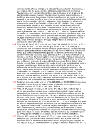 concretamente, aflige a criança ou o adolescente em particular. Assim sendo, o
que importa não é a pura e simples aplicação da(s) medida(s) de maneira
“burocrática”, com o encaminhamento de seu destinatário a um programa de
atendimento qualquer, mas sim é fundamental descobrir exatamente qual o
problema que aquela determinada criança ou adolescente apresenta e o que é
necessário para sua solução, o que exige um atendimento individualizado e pode
demandar intervenções múltiplas, não apenas junto à criança ou adolescente,
mas também junto à sua família (conforme art. 129, do ECA). Mais uma vez
assume especial relevância a intervenção de uma equipe interprofissional
habilitada, mediante requisição do Conselho Tutelar (cf. art. 136, inciso III,
alínea “a”, do ECA) ou da autoridade judiciária (que inclusive pode - e a rigor
deve - já ter esta a seu serviço, cf. arts. 150 e 151, do ECA). É preciso extirpar
do sistema o “amadorismo”, a improvisação e o “achismo” que em muitos casos
ainda se fazem presentes e tantos prejuízos têm causado, garantindo sempre a
atuação de profissionais das áreas da pedagogia, psicologia, assistência social
etc., única forma de assegurar proteção integral de que a criança e o
adolescente são destinatários.
424 Vide arts. 4º, caput, 19, 25 caput e par. único, 88, inciso I, 92, incisos I e VII e
129, do ECA e arts. 226, 227, caput e §3º, inciso V, da CF. A criança e o
adolescente têm o direito de receber medidas (protetivas e/ou socioeducativas)
sem que para tanto tenham de ser afastadas do convívio familiar e comunitário,
sendo que o afastamento somente poderá ocorrer em última instância, caso
comprovadamente não exista outra alternativa. Nunca é demais lembrar que a
família é, por força da Constituição Federal, considerada a “base da sociedade”,
sendo destinatária de “especial proteção” por parte o Poder Público e a primeira
das instituições chamadas à responsabilidade quando da defesa dos direitos
infanto-juvenis. Toda e qualquer intervenção protetiva ou socioeducativa junto a
crianças e adolescentes deve ser feita, preferencialmente, dentro e com a
colaboração da família, que para tanto precisa ser orientada, apoiada e, não
raro, tratada, para que possa assumir suas responsabilidades que - destaque-se
- não podem ser delegadas quer a terceiros quer (e muito menos) ao Estado.
Para tanto, se precisa investir e amparar a família, através da aplicação de
medidas como as previstas nos arts. 101, inciso IV e 129, inciso I, II e III, do
ECA. Mais do que uma regra, é este um verdadeiro princípio que toda criança ou
adolescente tem o direito que seja fielmente observado.
425 Parágrafo único acrescido pela Lei nº 12.010/2009, de 03/08/2009. Os princípios
aqui relacionados devem ser interpretados e aplicados em conjunto com o
disposto nos arts. 1º, 5º, 6º e 100, caput, do ECA.
426 Vide art. 5°, caput e inciso I, da CF e arts. 3º e 15, do ECA. Embora diga o
óbvio, este princípio, não por acaso relacionado em primeiro lugar, realça a
necessidade de fazer com que toda e qualquer iniciativa tomada no sentido da
proteção infanto-juvenil reconheça a criança e o adolescente como sujeitos de
direitos, e não meros “objetos” de intervenção estatal e/ou de “livre disposição”
de seus pais. Para tanto, é fundamental que a as medidas de proteção (e
também socioeducativas, ex vi do disposto no art. 113, do ECA) sejam aplicadas
no sentido da plena efetivação dos direitos que lhe são prometidos pela lei e pela
CF, a partir de uma análise criteriosa e responsável (diga-se: efetuada sob a
ótica interdisciplinar) de quais são, concretamente, seus interesses (valendo
observar os princípios relacionados nos incisos II e IV deste mesmo dispositivo),
para o que deve ser levada em conta a opinião da criança ou adolescente (vide
os princípios relacionados nos incisos XI e XII deste mesmo dispositivo).
427 Vide art. 227, caput, da CF e arts. 1º; 3º; 4º, caput e par. único e 6º, do ECA.
Este princípio, que também deve incidir quando da aplicação de medidas
socioeducativas a adolescentes em conflito com a lei (por força do disposto no
art. 113, do ECA), na verdade reafirma o que já se encontra expresso no art. 1º,
 