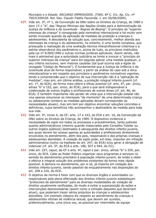 Município e o Estado. RECURSO IMPROVIDOS. (TJRS. 8ª C. Cív. Ap. Cív. nº
70031209430. Rel. Des. Claudir Fidelis Faccenda. J. em 20/08/2009).
429 Vide art. 3º, nº 1, da Convenção da ONU sobre os Direitos da Criança, de 1989 e
item 17.1 “d”, das “Regras Mínimas das Nações Unidas para a Administração da
Justiça da Infância e da Juventude - Regras de Beijing”. O princípio do “superior
interesse da criança” é consagrado pela normativa internacional e há muito vem
sendo invocado quando da aplicação de medidas de proteção a crianças e
adolescentes. A descoberta da solução que, concretamente, melhor atenda aos
interesses da criança e do adolescente, no entanto, é uma tarefa complexa, que
pressupõe a realização de uma avaliação técnica interprofissional criteriosa e a
estrita observância dos parâmetros e, acima de tudo, os princípios instituídos
pela Lei nº 8.069/1990 e outras normas jurídicas aplicáveis. Assim sendo, não
mais é admissível que a autoridade judiciária se limite a invocar o “princípio do
superior interesse da criança” para em seguida aplicar uma medida qualquer, a
seu critério exclusivo, sem maiores cautelas (tal qual ocorria sob a égide do
revogado “Código de Menores”). É fundamental que a Justiça da Infância e da
Juventude atue de forma responsável, a partir da análise do caso sob a ótica
interdisciplinar e em respeito aos princípios e parâmetros normativos vigentes,
tendo a compreensão que o objetivo de sua intervenção não é a “aplicação de
medidas”, mas sim, em última análise, a proteção integral infanto-juvenil (cf.
art. 1º, do ECA), da forma mais célere e eficaz possível (cf. arts. 4º, par. único,
alínea “b” e 152, par. único, do ECA), para o que será indispensável a
colaboração de outros órgãos e profissionais de outras áreas (cf. art. 86, do
ECA). É também importante não perder de vista que a intervenção estatal não
visa apenas solucionar os interesses “de momento” de uma determinada criança
ou adolescente (embora as medidas aplicadas devam corresponder às
necessidades atuais), mas sim tem por objetivo encontrar soluções concretas e
definitivas, cujos benefícios irão acompanhar o destinatário da medida para toda
sua vida.
430 Vide art. 5º, inciso X, da CF; arts. 17 e 143, do ECA e art. 16, da Convenção da
ONU sobre os Direitos da Criança, de 1989. O dispositivo evidencia a
necessidade de sigilo em todos os processos e procedimentos, tanto judiciais
quanto administrativos (mesmo quando instaurados pelo Conselho Tutelar ou
outros órgãos públicos) destinados à salvaguarda dos direitos infanto-juvenis,
aos quais devem ter acesso apenas as autoridades e profissionais diretamente
envolvidos no atendimento, além dos pais, responsável e das próprias crianças e
adolescentes atendidas. A violação do sigilo pode, em tese, importar em infração
administrativa (como na hipótese do art. 247, do ECA) e/ou gerar a obrigação de
indenizar (cf. art. 5º, do ECA e arts. 186, 927 e 944, do CC).
431 Vide art. 227, caput, da CF e arts. 4º, caput e par. único, alínea “b” e 259, par.
único, do ECA. Cabe ao Poder Público organizar seus programas e serviços no
sentido do atendimento prioritário à população infanto-juvenil, de modo a obter
a efetiva e integral solução dos problemas existentes da forma mais rápida
possível. A demora no atendimento, por si só, já importa em violação dos
direitos infanto-juvenis, sendo passível de enquadramento nas disposições do
art. 208 e 216, do ECA.
432 O objetivo da norma é fazer com que os diversos órgãos e autoridades co-
responsáveis pela plena efetivação dos direitos infanto-juvenis estabeleçam
“protocolos de atendimento” para as diversas modalidades de violação de
direitos usualmente verificadas, de modo a evitar a superposição de ações e
intervenções desnecessárias (assim como a omissão daqueles que deveriam
atuar), que poderiam trazer sérios prejuízos às crianças e adolescentes
atendidos. Um exemplo clássico diz respeito ao atendimento de crianças e
adolescentes vítimas de violência sexual, que devem ser ouvidos,
preferencialmente, uma única vez, se possível por intermédio de equipe
 