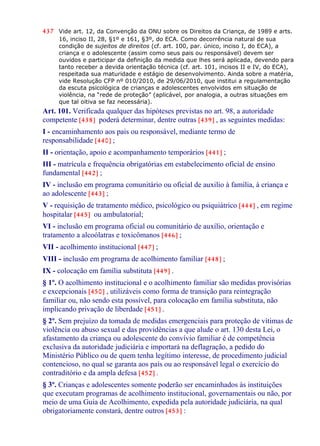 437 Vide art. 12, da Convenção da ONU sobre os Direitos da Criança, de 1989 e arts.
16, inciso II, 28, §1º e 161, §3º, do ECA. Como decorrência natural de sua
condição de sujeitos de direitos (cf. art. 100, par. único, inciso I, do ECA), a
criança e o adolescente (assim como seus pais ou responsável) devem ser
ouvidos e participar da definição da medida que lhes será aplicada, devendo para
tanto receber a devida orientação técnica (cf. art. 101, incisos II e IV, do ECA),
respeitada sua maturidade e estágio de desenvolvimento. Ainda sobre a matéria,
vide Resolução CFP nº 010/2010, de 29/06/2010, que institui a regulamentação
da escuta psicológica de crianças e adolescentes envolvidos em situação de
violência, na “rede de proteção” (aplicável, por analogia, a outras situações em
que tal oitiva se faz necessária).
Art. 101. Verificada qualquer das hipóteses previstas no art. 98, a autoridade
competente [438] poderá determinar, dentre outras [439] , as seguintes medidas:
I - encaminhamento aos pais ou responsável, mediante termo de
responsabilidade [440] ;
II - orientação, apoio e acompanhamento temporários [441] ;
III - matrícula e frequência obrigatórias em estabelecimento oficial de ensino
fundamental [442] ;
IV - inclusão em programa comunitário ou oficial de auxilio à família, à criança e
ao adolescente [443] ;
V - requisição de tratamento médico, psicológico ou psiquiátrico [444] , em regime
hospitalar [445] ou ambulatorial;
VI - inclusão em programa oficial ou comunitário de auxílio, orientação e
tratamento a alcoólatras e toxicômanos [446] ;
VII - acolhimento institucional [447] ;
VIII - inclusão em programa de acolhimento familiar [448] ;
IX - colocação em família substituta [449] .
§ 1º. O acolhimento institucional e o acolhimento familiar são medidas provisórias
e excepcionais [450] , utilizáveis como forma de transição para reintegração
familiar ou, não sendo esta possível, para colocação em família substituta, não
implicando privação de liberdade [451] .
§ 2º. Sem prejuízo da tomada de medidas emergenciais para proteção de vítimas de
violência ou abuso sexual e das providências a que alude o art. 130 desta Lei, o
afastamento da criança ou adolescente do convívio familiar é de competência
exclusiva da autoridade judiciária e importará na deflagração, a pedido do
Ministério Público ou de quem tenha legítimo interesse, de procedimento judicial
contencioso, no qual se garanta aos pais ou ao responsável legal o exercício do
contraditório e da ampla defesa [452] .
§ 3º. Crianças e adolescentes somente poderão ser encaminhados às instituições
que executam programas de acolhimento institucional, governamentais ou não, por
meio de uma Guia de Acolhimento, expedida pela autoridade judiciária, na qual
obrigatoriamente constará, dentre outros [453] :
 