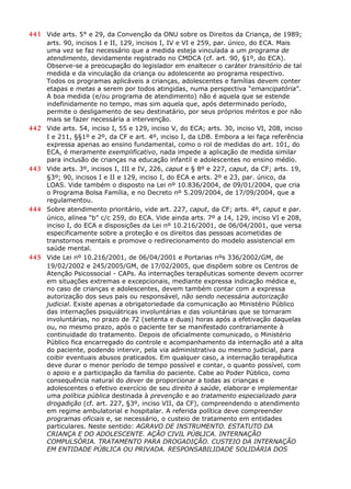 441 Vide arts. 5° e 29, da Convenção da ONU sobre os Direitos da Criança, de 1989;
arts. 90, incisos I e II, 129, incisos I, IV e VI e 259, par. único, do ECA. Mais
uma vez se faz necessário que a medida esteja vinculada a um programa de
atendimento, devidamente registrado no CMDCA (cf. art. 90, §1º, do ECA).
Observe-se a preocupação do legislador em enaltecer o caráter transitório de tal
medida e da vinculação da criança ou adolescente ao programa respectivo.
Todos os programas aplicáveis a crianças, adolescentes e famílias devem conter
etapas e metas a serem por todos atingidas, numa perspectiva “emancipatória”.
A boa medida (e/ou programa de atendimento) não é aquela que se estende
indefinidamente no tempo, mas sim aquela que, após determinado período,
permite o desligamento de seu destinatário, por seus próprios méritos e por não
mais se fazer necessária a intervenção.
442 Vide arts. 54, inciso I, 55 e 129, inciso V, do ECA; arts. 30, inciso VI, 208, inciso
I e 211, §§1º e 2º, da CF e art. 4º, inciso I, da LDB. Embora a lei faça referência
expressa apenas ao ensino fundamental, como o rol de medidas do art. 101, do
ECA, é meramente exemplificativo, nada impede a aplicação de medida similar
para inclusão de crianças na educação infantil e adolescentes no ensino médio.
443 Vide arts. 3º, incisos I, III e IV, 226, caput e § 8º e 227, caput, da CF; arts. 19,
§3º; 90, incisos I e II e 129, inciso I, do ECA e arts. 2º e 23, par. único, da
LOAS. Vide também o disposto na Lei nº 10.836/2004, de 09/01/2004, que cria
o Programa Bolsa Família, e no Decreto nº 5.209/2004, de 17/09/2004, que a
regulamentou.
444 Sobre atendimento prioritário, vide art. 227, caput, da CF; arts. 4º, caput e par.
único, alínea “b” c/c 259, do ECA. Vide ainda arts. 7º a 14, 129, inciso VI e 208,
inciso I, do ECA e disposições da Lei nº 10.216/2001, de 06/04/2001, que versa
especificamente sobre a proteção e os direitos das pessoas acometidas de
transtornos mentais e promove o redirecionamento do modelo assistencial em
saúde mental.
445 Vide Lei nº 10.216/2001, de 06/04/2001 e Portarias nºs 336/2002/GM, de
19/02/2002 e 245/2005/GM, de 17/02/2005, que dispõem sobre os Centros de
Atenção Psicossocial - CAPs. As internações terapêuticas somente devem ocorrer
em situações extremas e excepcionais, mediante expressa indicação médica e,
no caso de crianças e adolescentes, devem também contar com a expressa
autorização dos seus pais ou responsável, não sendo necessária autorização
judicial. Existe apenas a obrigatoriedade da comunicação ao Ministério Público
das internações psiquiátricas involuntárias e das voluntárias que se tornaram
involuntárias, no prazo de 72 (setenta e duas) horas após a efetivação daquelas
ou, no mesmo prazo, após o paciente ter se manifestado contrariamente à
continuidade do tratamento. Depois de oficialmente comunicado, o Ministério
Público fica encarregado do controle e acompanhamento da internação até a alta
do paciente, podendo intervir, pela via administrativa ou mesmo judicial, para
coibir eventuais abusos praticados. Em qualquer caso, a internação terapêutica
deve durar o menor período de tempo possível e contar, o quanto possível, com
o apoio e a participação da família do paciente. Cabe ao Poder Público, como
consequência natural do dever de proporcionar a todas as crianças e
adolescentes o efetivo exercício de seu direito à saúde, elaborar e implementar
uma política pública destinada à prevenção e ao tratamento especializado para
drogadição (cf. art. 227, §3º, inciso VII, da CF), compreendendo o atendimento
em regime ambulatorial e hospitalar. A referida política deve compreender
programas oficiais e, se necessário, o custeio de tratamento em entidades
particulares. Neste sentido: AGRAVO DE INSTRUMENTO. ESTATUTO DA
CRIANÇA E DO ADOLESCENTE. AÇÃO CIVIL PÚBLICA. INTERNAÇÃO
COMPULSÓRIA. TRATAMENTO PARA DROGADIÇÃO. CUSTEIO DA INTERNAÇÃO
EM ENTIDADE PÚBLICA OU PRIVADA. RESPONSABILIDADE SOLIDÁRIA DOS
 