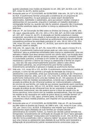 guarda subsidiada (nos moldes do disposto no art. 260, §2º, do ECA e art. 227,
§3º, inciso VI, da CF), dentre outros.
448 Acrescido pela Lei nº 12.010/2009, de 03/08/2009. Vide arts. 34, §1º e 50, §11,
do ECA. O acolhimento familiar pressupõe a existência de um programa de
atendimento específico, no qual pessoas ou casais sejam devidamente
selecionados, habilitados e cadastrados, para que possam receber crianças e
adolescentes em sua guarda, enquanto é realizado um trabalho destinado à
reintegração familiar ou, quando isto não for possível, enquanto não é localizada
uma família substituta capaz de acolher a criança ou adolescente de forma
definitiva.
449 Vide art. 9°, da Convenção da ONU sobre os Direitos da Criança, de 1989; arts.
19, caput, segunda parte, 28 a 52, 165 a 170 e 260, §2º, do ECA (vide também
art. 227, §3º, inciso VI, da CF). A colocação em família substituta é medida
excepcional, secundária em relação à manutenção da criança ou adolescente em
sua família de origem (embora preferível ao acolhimento institucional), sendo de
competência exclusiva da autoridade judiciária (cf. arts. 28 c/c 165 a 170, 30 e
148, inciso III e par. único, alínea “a”, do ECA), que ocorre sob as modalidades
de guarda, tutela ou adoção.
450 Vide arts. 19, caput e §§, 34, §1º, 92, inciso VIII e 100, caput e incisos IX e X,
do ECA. O acolhimento institucional jamais pode ser visto como a solução
“definitiva” para os problemas enfrentados pela criança ou adolescente. Uma vez
aplicada a medida (que deve sempre ocorrer em ultima ratio), sua duração deve
se estender pelo menor período de tempo possível, cabendo ao Conselho Tutelar
e à autoridade judiciária, a tomada (e em caráter de urgência) das providências
necessárias a permitir o retorno da criança ou adolescente à família de origem
ou, caso isto não seja comprovadamente possível, caberá a esta última
(autoridade judiciária), seu encaminhamento para família substituta.
Entendimento semelhante é aplicável à medida de acolhimento familiar.
451 Vide arts. 112, inciso VII e 123, do ECA. O acolhimento institucional é medida de
proteção, e como tal não permite a privação de liberdade da criança ou
adolescente a ela submetido, ainda que comprovada a prática de ato infracional.
Interessante observar, aliás, que o art. 112, inciso VII, do ECA, não relacionou o
acolhimento institucional como uma das medidas do art. 101 passíveis de serem
aplicadas a título de medidas socioeducativas, evitando que o adolescente
acusado da prática de ato infracional pudesse ser institucionalizado e afastado
do convívio de sua família, em razão de sua conduta (guardando assim coerência
com o disposto nos arts. 100 c/c 113, do ECA). Assim sendo, se um adolescente
acusado da prática de ato infracional tiver de ser submetido à medida de
acolhimento institucional, isto não poderá ocorrer a título de sanção e/ou de
forma coercitiva, como ocorre com as medidas socioeducativas, mas sim porque
tal medida se faz necessária em razão de grave abuso ou omissão familiar (cf.
arts. 98, inciso II c/c 100, caput, primeira parte, do ECA), sendo aplicada
unicamente a título medida protetiva, sem importar em sua privação de
liberdade.
452 Acrescido pela Lei nº 12.010/2009, de 03/08/2009. Vide art. 9º, da Convenção
da ONU sobre os Direitos da Criança, de 1989 e arts. 136, inciso XI e par. único,
153, par. único e 212, do ECA. O dispositivo visa impedir que crianças e
adolescentes sejam afastados de suas famílias por simples decisão
administrativa do Conselho Tutelar, ou mesmo por decisão judicial tomada nos
famigerados “procedimentos de verificação de situação de risco”/”para aplicação
de medida de proteção” (instaurados com fundamento no art. 153, do ECA, que
não têm forma predefinida e têm o “péssimo hábito” de jamais terem fim). Para
que uma criança ou adolescente seja afastado de sua família será necessária a
deflagração de procedimento judicial necessariamente contencioso (seja via
 