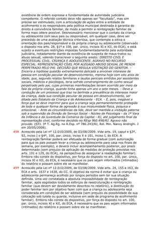 existência de ordem expressa e fundamentada de autoridade judiciária
competente. O referido contato deve não apenas ser “facultado”, mas sim
precisa ser estimulado, com a articulação de ações entre a entidade de
acolhimento e os responsáveis pela política municipal destinada à garantia do
direito à convivência familiar, de modo a permitir a reintegração familiar da
forma mais célere possível. Desnecessário mencionar que o contato da criança
ou adolescente com seus pais ou responsável, em qualquer caso, deve ser
precedido de uma avaliação técnica criteriosa, que contemple a oitiva e
orientação dos pais/responsável e da própria criança ou adolescente (observado
o disposto nos arts. 28, §1º e 100, par. único, incisos XI e XII, do ECA), e está
sujeito a eventuais restrições impostas fundamentadamente pela autoridade
judiciária, notadamente diante da existência de suspeita de maus-tratos ou
abuso sexual, valendo transcrever o seguinte aresto: DIREITO CIVIL E
PROCESSUAL CIVIL. CRIANÇA E ADOLESCENTE. AGRAVO NO RECURSO
ESPECIAL. REPRESENTAÇÃO CÍVEL POR ALEGADO ABUSO SEXUAL DE MENOR
PERPETRADO PELO PAI. DECISÃO QUE REGULA VISITAÇÃO DO GENITOR. -
Encerra a hipótese questão extremamente delicada a envolver interesse de
pessoa em condição peculiar de desenvolvimento, menina hoje com oito anos de
idade, que, segundo relatos familiares e laudos periciais emitidos por assistentes
sociais, médicos e psicólogos, teria sofrido constrangimento de cunho sexual
perpetrado pelo pai, cujas primeiras manifestações teriam ocorrido por meio da
fala da própria criança, quando tinha apenas um ano e sete meses. - Deve a
condução de um processo que traz na berlinda a prevalência do interesse maior
da criança, dada sua condição peculiar de pessoa em desenvolvimento, ser
ditada pelo Estatuto da Criança e do Adolescente - ECA. - É, pois, inegável a
força que se deve imprimir para que a criança seja permanentemente protegida
de toda e qualquer forma de agressão à sua incolumidade física, psíquica e
emocional. - Ante as circunstâncias da lide, deve ser mantida a visitação paterna
sob a supervisão da Divisão de Serviço Social - Núcleo de Psicologia - da 1ª Vara
da Infância e da Juventude da Comarca da Capital - RJ, até julgamento final da
representação cível, conforme decidido no REsp 960.498/RJ. Agravo não
provido. (STJ. 3ª T. Ag.Rg. no R.Esp. nº 786.243/RJ, Rel. Min. Nancy Andrighi. J
em 20/05/2008).
458 Acrescido pela Lei nº 12.010/2009, de 03/08/2009. Vide arts. 19, caput e §3º,
92, inciso I e §4º, 100, par. único, inciso X e 101, inciso I, do ECA. A
reintegração familiar poderá ser efetuada de forma gradual (com autorização
para que os pais possam levar a criança ou adolescente para casa nos finais de
semana, por exemplo), e deverá incluir acompanhamento posterior, por prazo
determinado (sem prejuízo da aplicação de medidas de proteção previstas nos
arts. 101 e 129, do ECA), na perspectiva de assegurar a readaptação familiar).
Embora não conste do dispositivo, por força do disposto no art. 100, par. único,
incisos XI e XII, do ECA, é necessário que os pais sejam informados (intimados)
do relatório e possam sobre ele se manifestar.
459 Acrescido pela Lei nº 12.010/2009, de 03/08/2009. Vide arts. 24, 155 a 163, do
ECA e arts. 1637 e 1638, do CC. O objetivo da norma é evitar que a criança ou
adolescente permaneça acolhido por longos períodos sem ter sua situação
definida. Uma vez constatada a absoluta impossibilidade de reintegração
familiar, após esgotados todos os esforços de reestruturação e reintegração
familiar (que devem ser devidamente descritos no relatório), a destituição do
poder familiar tem por objetivo fazer com que a criança ou adolescente seja
considerada em condições de ser adotada (sem prejuízo da possibilidade de sua
colocação sob tutela ou guarda, inclusive em sede de programa de acolhimento
familiar). Embora não conste do dispositivo, por força do disposto no art. 100,
par. único, incisos XI e XII, do ECA, é necessário que os pais sejam informados
(intimados) do relatório e possam sobre ele se manifestar.
 