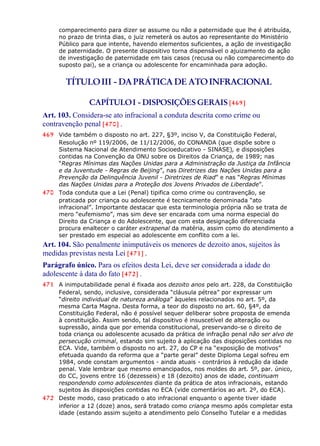 comparecimento para dizer se assume ou não a paternidade que lhe é atribuída,
no prazo de trinta dias, o juiz remeterá os autos ao representante do Ministério
Público para que intente, havendo elementos suficientes, a ação de investigação
de paternidade. O presente dispositivo torna dispensável o ajuizamento da ação
de investigação de paternidade em tais casos (recusa ou não comparecimento do
suposto pai), se a criança ou adolescente for encaminhada para adoção.
TÍTULOIII - DAPRÁTICA DE ATOINFRACIONAL
CAPÍTULOI - DISPOSIÇÕES GERAIS [469]
Art. 103. Considera-se ato infracional a conduta descrita como crime ou
contravenção penal [470] .
469 Vide também o disposto no art. 227, §3º, inciso V, da Constituição Federal,
Resolução nº 119/2006, de 11/12/2006, do CONANDA (que dispõe sobre o
Sistema Nacional de Atendimento Socioeducativo - SINASE), e disposições
contidas na Convenção da ONU sobre os Direitos da Criança, de 1989; nas
“Regras Mínimas das Nações Unidas para a Administração da Justiça da Infância
e da Juventude - Regras de Beijing”, nas Diretrizes das Nações Unidas para a
Prevenção da Delinquência Juvenil - Diretrizes de Riad” e nas “Regras Mínimas
das Nações Unidas para a Proteção dos Jovens Privados de Liberdade”.
470 Toda conduta que a Lei (Penal) tipifica como crime ou contravenção, se
praticada por criança ou adolescente é tecnicamente denominada “ato
infracional”. Importante destacar que esta terminologia própria não se trata de
mero “eufemismo”, mas sim deve ser encarada com uma norma especial do
Direito da Criança e do Adolescente, que com esta designação diferenciada
procura enaltecer o caráter extrapenal da matéria, assim como do atendimento a
ser prestado em especial ao adolescente em conflito com a lei.
Art. 104. São penalmente inimputáveis os menores de dezoito anos, sujeitos às
medidas previstas nesta Lei [471] .
Parágrafo único. Para os efeitos desta Lei, deve ser considerada a idade do
adolescente à data do fato [472] .
471 A inimputabilidade penal é fixada aos dezoito anos pelo art. 228, da Constituição
Federal, sendo, inclusive, considerada “cláusula pétrea” por expressar um
“direito individual de natureza análoga” àqueles relacionados no art. 5º, da
mesma Carta Magna. Desta forma, a teor do disposto no art. 60, §4º, da
Constituição Federal, não é possível sequer deliberar sobre proposta de emenda
à constituição. Assim sendo, tal dispositivo é insuscetível de alteração ou
supressão, ainda que por emenda constitucional, preservando-se o direito de
toda criança ou adolescente acusado da prática de infração penal não ser alvo de
persecução criminal, estando sim sujeito à aplicação das disposições contidas no
ECA. Vide, também o disposto no art. 27, do CP e na “exposição de motivos”
efetuada quando da reforma que a “parte geral” deste Diploma Legal sofreu em
1984, onde constam argumentos - ainda atuais - contrários à redução da idade
penal. Vale lembrar que mesmo emancipados, nos moldes do art. 5º, par. único,
do CC, jovens entre 16 (dezesseis) e 18 (dezoito) anos de idade, continuam
respondendo como adolescentes diante da prática de atos infracionais, estando
sujeitos às disposições contidas no ECA (vide comentários ao art. 2º, do ECA).
472 Deste modo, caso praticado o ato infracional enquanto o agente tiver idade
inferior a 12 (doze) anos, será tratado como criança mesmo após completar esta
idade (estando assim sujeito a atendimento pelo Conselho Tutelar e a medidas
 